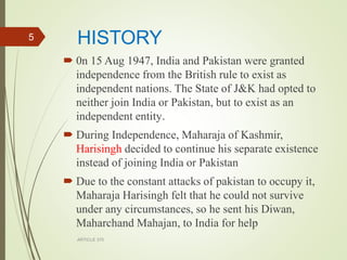 HISTORY
 0n 15 Aug 1947, India and Pakistan were granted
independence from the British rule to exist as
independent nations. The State of J&K had opted to
neither join India or Pakistan, but to exist as an
independent entity.
 During Independence, Maharaja of Kashmir,
Harisingh decided to continue his separate existence
instead of joining India or Pakistan
 Due to the constant attacks of pakistan to occupy it,
Maharaja Harisingh felt that he could not survive
under any circumstances, so he sent his Diwan,
Maharchand Mahajan, to India for help
ARTICLE 370
5
 