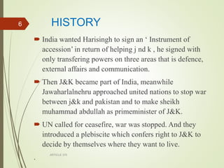 HISTORY
 India wanted Harisingh to sign an ‘ Instrument of
accession’ in return of helping j nd k , he signed with
only transfering powers on three areas that is defence,
external affairs and communication.
 Then J&K became part of India, meanwhile
Jawaharlalnehru approached united nations to stop war
between j&k and pakistan and to make sheikh
muhammad abdullah as primeminister of J&K.
 UN called for ceasefire, war was stopped. And they
introduced a plebiscite which confers right to J&K to
decide by themselves where they want to live.
. ARTICLE 370
6
 