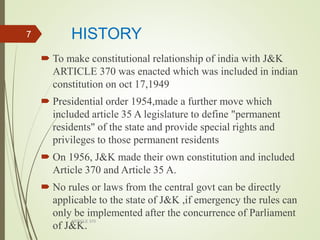 HISTORY
 To make constitutional relationship of india with J&K
ARTICLE 370 was enacted which was included in indian
constitution on oct 17,1949
 Presidential order 1954,made a further move which
included article 35 A legislature to define "permanent
residents" of the state and provide special rights and
privileges to those permanent residents
 On 1956, J&K made their own constitution and included
Article 370 and Article 35 A.
 No rules or laws from the central govt can be directly
applicable to the state of J&K ,if emergency the rules can
only be implemented after the concurrence of Parliament
of J&K.
ARTICLE 370
7
 