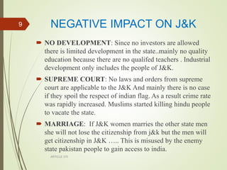 NEGATIVE IMPACT ON J&K
 NO DEVELOPMENT: Since no investors are allowed
there is limited development in the state..mainly no quality
education because there are no qualifed teachers . Industrial
development only includes the people of J&K.
 SUPREME COURT: No laws and orders from supreme
court are applicable to the J&K And mainly there is no case
if they spoil the respect of indian flag. As a result crime rate
was rapidly increased. Muslims started killing hindu people
to vacate the state.
 MARRIAGE: If J&K women marries the other state men
she will not lose the citizenship from j&k but the men will
get citizenship in J&K ….. This is misused by the enemy
state pakistan people to gain access to india.
ARTICLE 370
9
 
