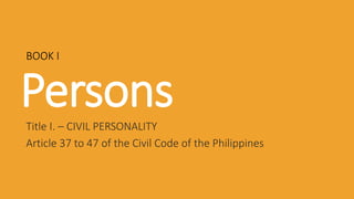 Persons
Title I. – CIVIL PERSONALITY
Article 37 to 47 of the Civil Code of the Philippines
BOOK I
 