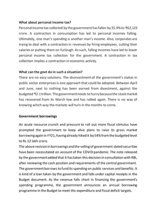 What about personal income tax?
Personalincometax collected by thegovernmenthasfallen by35.9%to ₹62,123
crore. A contraction in consumption has led to personal incomes falling.
Ultimately, one man’s spending is another man’s income. Also, corporates are
trying to deal with a contraction in revenues by firing employees, cutting their
salaries or putting them on furlough. As such, falling incomes have led to lower
personal income tax collection for the government. A contraction in tax
collection implies a contraction in economic activity.
What can the govt do in such a situation?
There are no easy solutions. The disinvestment of the government’s stakes in
public sector enterprises is one approach that could be adopted. Between April
and June, next to nothing has been earned from divestment, against the
budgeted ₹2.1trillion. Thegovernmentneeds to hurrybecausethe stockmarket
has recovered from its March low and has rallied again. There is no way of
knowing which way the markets will turn in the months to come.
Government borrowings
An acute resource crunch and pressure to roll out more fiscal stimulus have
prompted the government to keep alive plans to raise its gross market
borrowingagain in FY21,havingalready hiked it by54%from the budgeted level
to Rs 12 lakh crore.
The aboverevisionin borrowingsandthe selling of government-dated securities
have been necessitated on account of the COVID pandemic. The note released
by the governmentadded that it hastaken this decision in consultation with RBI,
after reviewing the cash position and requirements of the central government.
The governmentborrows to fund its spending on public services and benefits. It
is kind of a loan taken by the government and falls under capital receipts in the
Budget document. As the revenue falls short in financing the government’s
spending programme, the government announces an annual borrowing
programme in the Budget to meet the expenditure and fiscal deficit targets.
 