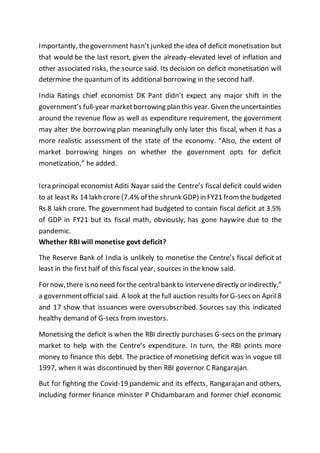 Importantly, thegovernment hasn’t junked the idea of deficit monetisation but
that would be the last resort, given the already-elevated level of inflation and
other associated risks, the source said. Its decision on deficit monetisation will
determine the quantum of its additional borrowing in the second half.
India Ratings chief economist DK Pant didn’t expect any major shift in the
government’s full-year marketborrowing plan this year. Given theuncertainties
around the revenue flow as well as expenditure requirement, the government
may alter the borrowing plan meaningfully only later this fiscal, when it has a
more realistic assessment of the state of the economy. “Also, the extent of
market borrowing hinges on whether the government opts for deficit
monetization,” he added.
Icra principal economist Aditi Nayar said the Centre’s fiscal deficit could widen
to at least Rs 14 lakh crore (7.4% of the shrunk GDP) in FY21 from the budgeted
Rs 8 lakh crore. The government had budgeted to contain fiscal deficit at 3.5%
of GDP in FY21 but its fiscal math, obviously, has gone haywire due to the
pandemic.
Whether RBI will monetise govt deficit?
The Reserve Bank of India is unlikely to monetise the Centre’s fiscal deficit at
least in the first half of this fiscal year, sources in the know said.
Fornow,there isno need forthe centralbankto intervenedirectly or indirectly,”
a governmentofficial said. A look at the full auction results for G-secs on April8
and 17 show that issuances were oversubscribed. Sources say this indicated
healthy demand of G-secs from investors.
Monetising the deficit is when the RBI directly purchases G-secs on the primary
market to help with the Centre’s expenditure. In turn, the RBI prints more
money to finance this debt. The practice of monetising deficit was in vogue till
1997, when it was discontinued by then RBI governor C Rangarajan.
But for fighting the Covid-19 pandemic and its effects, Rangarajan and others,
including former finance minister P Chidambaram and former chief economic
 