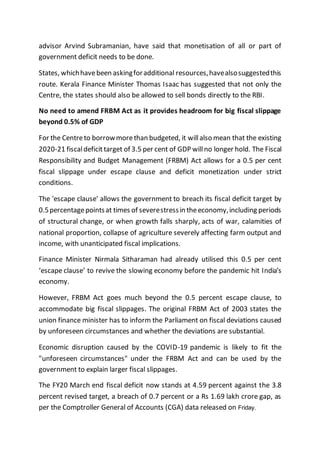 advisor Arvind Subramanian, have said that monetisation of all or part of
government deficit needs to be done.
States, whichhavebeen askingforadditional resources,havealsosuggestedthis
route. Kerala Finance Minister Thomas Isaac has suggested that not only the
Centre, the states should also be allowed to sell bonds directly to the RBI.
No need to amend FRBM Act as it provides headroom for big fiscal slippage
beyond 0.5% of GDP
For the Centreto borrowmorethan budgeted, it willalso mean that the existing
2020-21 fiscaldeficittarget of 3.5 per cent of GDP willno longer hold. The Fiscal
Responsibility and Budget Management (FRBM) Act allows for a 0.5 per cent
fiscal slippage under escape clause and deficit monetization under strict
conditions.
The 'escape clause' allows the government to breach its fiscal deficit target by
0.5percentagepointsat times of severestressin theeconomy,including periods
of structural change, or when growth falls sharply, acts of war, calamities of
national proportion, collapse of agriculture severely affecting farm output and
income, with unanticipated fiscal implications.
Finance Minister Nirmala Sitharaman had already utilised this 0.5 per cent
‘escape clause’ to revive the slowing economy before the pandemic hit India’s
economy.
However, FRBM Act goes much beyond the 0.5 percent escape clause, to
accommodate big fiscal slippages. The original FRBM Act of 2003 states the
union finance minister has to inform the Parliament on fiscal deviations caused
by unforeseen circumstances and whether the deviations are substantial.
Economic disruption caused by the COVID-19 pandemic is likely to fit the
"unforeseen circumstances" under the FRBM Act and can be used by the
government to explain larger fiscal slippages.
The FY20 March end fiscal deficit now stands at 4.59 percent against the 3.8
percent revised target, a breach of 0.7 percent or a Rs 1.69 lakh crore gap, as
per the Comptroller General of Accounts (CGA) data released on Friday.
 