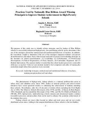 NATIONAL FORUM OF APPLIED EDUCATIONAL RESEARCH JOURNAL
VOLUME 27, NUMBERS 1 & 2, 2014

Practices Used by Nationally Blue Ribbon Award Winning
Principals to Improve Student Achievement in High-Poverty
Schools
Angela A. Brown, EdD
Principal
Shelby County Schools

Reginald Leon Green, EdD
Professor
University of Memphis

Abstract
The purpose of this study was to identify reform strategies used by leaders of Blue Ribbon
schools to successfully turnaround high-poverty, low-performing schools and to determine if the
use of the strategies altered the instructional and institutional behaviors of teachers. In addition,
the researchers sought to determine if the use of the strategies impacted students’ perceptions
about themselves and others. Data collected and analyzed revealed seven leadership strategies in
the literature on school transformation: (1) Leadership, (2) Collaboration, (3) Professional
Development, (4) School Organization, (5) Data Analysis, (6) Curriculum Alignment, and (7)
Student Intervention. The analysis further revealed that the school leaders perceived a noticeable
difference in teachers’ behavior and students tended to feel competent and cable of learning the
curriculum taught when these practices were executed.
Keywords: leadership strategies; instructional and institutional behavior of teachers;
student perception about self and others

The phenomenon of high-poverty, failing schools is a national problem that exists in
urban, rural, and suburban areas. Since 1964, studies of national policies and school reform
initiatives have raised questions relative to enhancing the achievement of students attending
these schools. Nevertheless, after five (5) decades of reform efforts including the Civil Rights
Act of 1964; The Effective Schools Movement of the 1970s and 80s; A Nation At Risk Report,
1983; Standards and Accountability Movement of the 1990s, and The No Child Left Behind Act
(NCLB), 2001, high-poverty, underachieving schools remains and educational leaders continue
tosearchfor processes and procedures that can be used to enhance the academic achievement of
the students they serve.
Failing schools are most often located in urban and rural areas and are not evenly
distributed across states. Adding to the unequal distribution of these schools is the fact thatthey
2

 