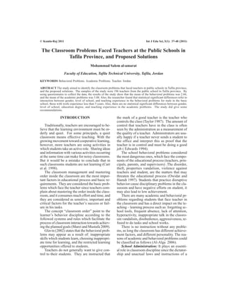 The Classroom Problems Faced Teachers at the Public Schools in
Tafila Province, and Proposed Solutions
Mohammad Salem al-amarat
Faculty of Education, Tafila Technical University, Tafila, Jordan
KEYWORDS Behavioral Problems. Academic Problems. Teacher. Jordan
ABSTRACT The study aimed to identify the classroom problems that faced teachers in public schools in Tafila province,
and the proposed solutions. The samples of the study were 196 teachers from the public school in Tafila province. By
using questionnaire to collect the data, the results of the study show that the mean of the behavioral problems was 2.66,
and the mean of the academic problems was 3.08. Also, the researcher found that statistical significant differences refer to
interaction between gender, level of school, and teaching experience in the behavioral problems for male in the basic
school, those with work experience less than 5 years. Also, there are no statistical significant differences between gender,
level of school, education degree, and teaching experience in the academic problems. The study did give some
recommendations.
INTRODUCTION
Traditionally, teachers are encouraged to be-
lieve that the learning environment must be or-
derly and quiet. For some principals, a quiet
classroom means effective teaching. With the
growing movement toward cooperative learning,
however, more teachers are using activities in
which students take an active role. Sharing ideas
and information with various activities occurring
at the same time can make for noisy classrooms.
But it would be a mistake to conclude that in
such classrooms students are not learning (Carr
et al. 1998).
The classroom management and mastering
order inside the classroom are the most impor-
tant factors in educational process and basic re-
quirements. They are considered the basic prob-
lems which face the teacher since teachers com-
plain about mastering the order inside the class-
room, and it consumes much effort and time, and
they are considered as sensitive, important and
critical factors for the teacher’s success or fail-
ure in his tasks.
The concept “classroom order” point to the
learner’s behavior discipline according to the
followed systems and rules which facilitate the
process of classroom interaction towards achiev-
ing the planned goals (Marei and Mustafa 2009).
Glavin (2002) states that the behavioral prob-
lems may appear as a result of: inappropriate
skills which students learn, choosing inappropri-
ate time for learning, and the restricted learning
opportunities offered to students.
Teachers do not generally want to give con-
trol to their students. They are instructed that
the mark of a good teacher is the teacher who
controls the class (Taylor 1987). The amount of
control that teachers have in the class is often
seen by the administration as a measurement of
the quality of a teacher. Administrators are usu-
ally happy if a teacher never sends a student to
the office and interpret this as proof that the
teacher is in control and must be doing a good
job ( Edwards 1994).
The school behavioral problems considered
the most dangerous ones, which face the compo-
nents of the educational process (teachers, prin-
cipals, parents, and supervisors) .The disorder,
theft, properties vandalism, violence against
teachers and student, are the matters that may
threaten the educational process (Owidat and
Hamdi 1997). Students that practice disruptive
behavior cause disciplinary problems in the cla-
ssroom and have negative efforts on student, it
may also lead to low achievement.
There are many academic and behavioral pr-
oblems regarding students that face teacher in
the classroom and has a direct impact on the te-
aching – learning process such as: forgetting sc-
hool tools, frequent absence, lack of attention,
hyperactivity, inappropriate talk in the classro-
om vandalism, disobedience, aggressiveness, re-
fused to do tasks and school works.
There is no instruction without any proble-
ms, as long the classroom has different achieve-
ment factors, and different personality. The rea-
sons of academic and behavioral problems could
be classified as follows (Al-Alga 2006).
School Administration: It plays an essenti-
al role in classroom discipline since the dictator-
ship and unactual laws and instructions of a
© Kamla-Raj 2011 Int J Edu Sci, 3(1): 37-48 (2011)
 