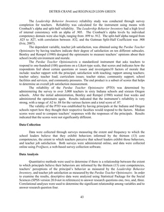DETRIS CRANE and REGINALD LEON GREEN
43
The Leadership Behavior Inventory reliability study was conducted through survey
completion for teachers. Reliability was calculated for the instrument using means with
Cronbach’s alpha and split-half reliability. The Leadership Behavior Inventory had a high level
of internal consistency with an alpha of .905. The Cronbach’s alpha levels by individual
competency domain were also high, ranging from .899 to .912. The split-half alpha ranged from
.825 to .827, with correlation between .832, and the Guttman Split-Half Coefficient was .908
(Ivie, 2007).
The dependent variable, teacher job satisfaction, was obtained using the Purdue Teacher
Opinionaire by having teachers indicate their degree of satisfaction on ten different subscales.
Bentley and Rempel (1980) designed the opinionaire to measure teachers’ opinions about their
school (work) environment and morale.
The Purdue Teacher Opinionaireis a standardized instrument that asks teachers to
respond to one-hundred (100) questions on a Likert-type scale, that scores and indicates how the
respondents feel about certain questions or issues and investigates10 factors of morale that
include: teacher rapport with the principal; satisfaction with teaching; rapport among teachers;
teacher salary; teacher load; curriculum issues; teacher status; community support; school
facilities and services, and community pressures. The end product is a subset of scores that helps
to determine an overall job satisfaction measurement.
The reliability of the Purdue Teacher Opinionaire (PTO) was determined by
administering the survey to over 3,000 teachers in sixty Indiana schools and sixteen Oregon
schools. After the initial administration, Bentley and Rempel (1980) waited four weeks and
administered the opinionaire again. Results indicated that the instrument’s reliability is very
strong, with a range of .62 to .88 for the various factors and a total score of .87.
The validity of the PTO was established by having principals at the Indiana and Oregon
schools report how they thought their respective faculties would respond to the factors. Median
scores were used to compare teachers’ responses with the responses of the principals. Results
indicated that the scores were not significantly different.
Data Collection
Data were collected through surveys measuring the extent and frequency to which the
school leaders believe that they exhibit behaviors informed by the thirteen (13) core
competencies, the extent to which teachers perceive that school leaders exhibit those behaviors,
and teacher job satisfaction. Both surveys were administered online, and data were collected
online using ProQuest, a web-based survey collection software.
Data Analysis
Quantitative methods were used to determine if there is a relationship between the extent
to which principals believe their behaviors are informed by the thirteen (13) core competencies,
teachers’ perceptions of the principal’s behavior as measured by the Leadership Behavior
Inventory, and teacher job satisfaction as measured by the Purdue Teacher Opinionaire. In order
to examine the results, descriptive data were analyzed using Statistical Package for the Social
Sciences (SPSS version 20.0-not in references) to answer research questions one, two, and, three.
Correlational analyses were used to determine the significant relationship among variables and to
answer research question four.
 