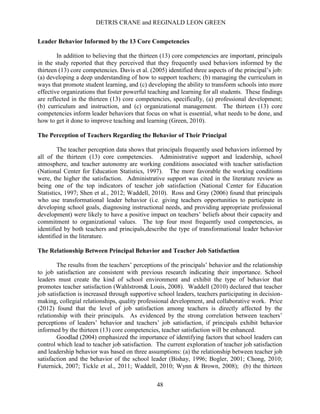 DETRIS CRANE and REGINALD LEON GREEN
48
Leader Behavior Informed by the 13 Core Competencies
In addition to believing that the thirteen (13) core competencies are important, principals
in the study reported that they perceived that they frequently used behaviors informed by the
thirteen (13) core competencies. Davis et al. (2005) identified three aspects of the principal’s job:
(a) developing a deep understanding of how to support teachers; (b) managing the curriculum in
ways that promote student learning, and (c) developing the ability to transform schools into more
effective organizations that foster powerful teaching and learning for all students. These findings
are reflected in the thirteen (13) core competencies, specifically, (a) professional development;
(b) curriculum and instruction, and (c) organizational management. The thirteen (13) core
competencies inform leader behaviors that focus on what is essential, what needs to be done, and
how to get it done to improve teaching and learning (Green, 2010).
The Perception of Teachers Regarding the Behavior of Their Principal
The teacher perception data shows that principals frequently used behaviors informed by
all of the thirteen (13) core competencies. Administrative support and leadership, school
atmosphere, and teacher autonomy are working conditions associated with teacher satisfaction
(National Center for Education Statistics, 1997). The more favorable the working conditions
were, the higher the satisfaction. Administrative support was cited in the literature review as
being one of the top indicators of teacher job satisfaction (National Center for Education
Statistics, 1997; Shen et al., 2012; Waddell, 2010). Ross and Gray (2006) found that principals
who use transformational leader behavior (i.e. giving teachers opportunities to participate in
developing school goals, diagnosing instructional needs, and providing appropriate professional
development) were likely to have a positive impact on teachers’ beliefs about their capacity and
commitment to organizational values. The top four most frequently used competencies, as
identified by both teachers and principals,describe the type of transformational leader behavior
identified in the literature.
The Relationship Between Principal Behavior and Teacher Job Satisfaction
The results from the teachers’ perceptions of the principals’ behavior and the relationship
to job satisfaction are consistent with previous research indicating their importance. School
leaders must create the kind of school environment and exhibit the type of behavior that
promotes teacher satisfaction (Wahlstrom& Louis, 2008). Waddell (2010) declared that teacher
job satisfaction is increased through supportive school leaders, teachers participating in decision-
making, collegial relationships, quality professional development, and collaborative work. Price
(2012) found that the level of job satisfaction among teachers is directly affected by the
relationship with their principals. As evidenced by the strong correlation between teachers’
perceptions of leaders’ behavior and teachers’ job satisfaction, if principals exhibit behavior
informed by the thirteen (13) core competencies, teacher satisfaction will be enhanced.
Goodlad (2004) emphasized the importance of identifying factors that school leaders can
control which lead to teacher job satisfaction. The current exploration of teacher job satisfaction
and leadership behavior was based on three assumptions: (a) the relationship between teacher job
satisfaction and the behavior of the school leader (Bishay, 1996; Bogler, 2001; Chong, 2010;
Futernick, 2007; Tickle et al., 2011; Waddell, 2010; Wynn & Brown, 2008); (b) the thirteen
 