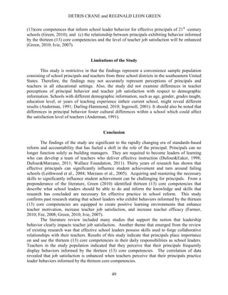 DETRIS CRANE and REGINALD LEON GREEN
49
(13)core competences that inform school leader behavior for effective principals of 21st
-century
schools (Green, 2010); and (c) the relationship between principals exhibiting behavior informed
by the thirteen (13) core competencies and the level of teacher job satisfaction will be enhanced
(Green, 2010; Ivie, 2007).
Limitations of the Study
This study is restrictive in that the findings represent a convenience sample population
consisting of school principals and teachers from three school districts in the southeastern United
States. Therefore, the findings may not accurately represent perceptions of principals and
teachers in all educational settings. Also, the study did not examine differences in teacher
perceptions of principal behavior and teacher job satisfaction with respect to demographic
information. Schools with different demographic information, such as age, gender, grades taught,
education level, or years of teaching experience intheir current school, might reveal different
results (Anderman, 1991; Darling-Hammond, 2010; Ingersoll, 2001). It should also be noted that
differences in principal behavior foster cultural differences within a school which could affect
the satisfaction level of teachers (Anderman, 1991).
Conclusion
The findings of the study are significant to the rapidly changing era of standards-based
reform and accountability that has fueled a shift in the role of the principal. Principals can no
longer function solely as building managers. They are required to become leaders of learning
who can develop a team of teachers who deliver effective instruction (Dufour&Eaker, 1998;
Dufour&Marzano, 2011; Wallace Foundation, 2011). Thirty years of research has shown that
effective principals can significantly influence student achievement and turn around failing
schools (Leithwood et al., 2004; Marzano et al., 2005). Acquiring and mastering the necessary
skills to significantly influence student achievement can be challenging for principals. From a
preponderance of the literature, Green (2010) identified thirteen (13) core competencies that
describe what school leaders should be able to do and inform the knowledge and skills that
research has concluded are necessary for effective practice in school reform. This study
confirms past research stating that school leaders who exhibit behaviors informed by the thirteen
(13) core competencies are equipped to create positive learning environments that enhance
teacher motivation, increase teacher job satisfaction, and increase teacher efficacy (Farmer,
2010; Fee, 2008; Green, 2010; Ivie, 2007).
The literature review included many studies that support the notion that leadership
behavior clearly impacts teacher job satisfaction. Another theme that emerged from the review
of existing research was that effective school leaders possess skills used to forge collaborative
relationships with their teachers. Results of this study indicate that principals place importance
on and use the thirteen (13) core competencies in their daily responsibilities as school leaders.
Teachers in the study population indicated that they perceive that their principals frequently
display behaviors informed by the thirteen (13) core competencies. The correlation of data
revealed that job satisfaction is enhanced when teachers perceive that their principals practice
leader behaviors informed by the thirteen core competencies.
 