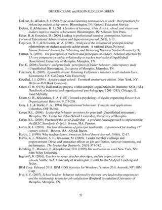 DETRIS CRANE and REGINALD LEON GREEN
51
DuFour, R., &Eaker, R. (1998) Professional learning communities at work: Best practices for
enhancing student achievement. Bloomington, IN: National Education Service.
Dufour, R.,&Marzano, R. J. (2011).Leaders of learning. How district, school, and classroom
leaders improve student achievement. Bloomington, IN: Solution Tree Press.
Eaker, R.,& Gonzalez, D. (2006).Leading in professional learning communities.National
Forum of Educational Administration and Supervision journal, 24(1), 6-13.
Edgerson, D. E.,& Kritsonis, W. A. (2006). Analysis of the influence of principal-teacher
relationships on student academic achievement: A national focus.Doctoral
Forum:National Journal for Publishing and Mentoring Doctoral Student Research,1(1).
Farmer, A. (2010). The perception of teachers and principals on leaders’ behavior informed by
13 core competencies and its relationship to teacher motivation.(Unpublished
Dissertation).University of Memphis, Memphis, TN.
Fee, C. (2008).Teachers’ and principals’ perception of leader behavior: Adiscrepancy study
(Unpublished Dissertation). University of Memphis, Memphis, TN.
Futernick, K. (2007). A possible dream: Retaining California’s teachers so all students learn.
Sacramento, CA: California State University.
Goodlad, J. I. (2004). A place called school: Twentieth anniversary edition. New York, NY:
McGraw-Hill Book Company.
Graen, G. B. (1976). Role-making process within complex organizations.In Dunnette, M.D. (Ed.)
Handbook of industrial and organizational psychology (pp. 1201-1245). Chicago, IL:
Rand McNally.
Graen, G. B., &Scandura, T. A. (1987).Toward a psychology of dyadic organizing.Research in
Organizational Behavior, 9,175-208.
Gray, J. L.,& Starke, F. A. (1988).Organizational behaviour: Concepts and applications.
Columbus, OH: Merrill.
Green, R.L. (2006). Leadership behavior inventory for principal (Unpublished instrument).
Memphis, TN: Center for Urban School Leadership, University of Memphis.
Green, R.L. (2009). Practicing the art of leadership. A problem-basedapproach to implementing
the ISLLC Standards (3rded.). Boston, MA: Pearson.
Green, R. L. (2010). The four dimensions of principal leadership. A framework for leading 21st
century schools. Boston, MA: Allyn& Bacon.
Hardy, L. (1999). Why teachers leave. American School Board Journal, 186(6), 12-17.
Harris, K. J., Wheeler, A. B., &Kacmar, M. (2009). Leader member exchange and
empowerment: Direct and interactive effects on job satisfaction, turnover intentions, and
performance. The Leadership Quarterly, 20(3), 371-382.
Herzberg, F., Mausner, B.,&Snyderman, B.B. (1959).The motivation to work.New York, NY:
John Wiley University.
Ingersoll, R. (2001). Teacher turnover, teacher shortages, and the organization of
schools.Seattle, WA: University of Washington, Center for the Study of Teaching and
Policy.
IBM Corp. Released 2011. IBM SPSS Statistics for Windows, Version 20.0. Armonk, NY: IBM
Corp.
Ivie, S. C. (2007). School leaders' behavior informed by thirteen core leadershipcompetencies
and the relationship to teacher job satisfaction (Doctoral dissertation).University of
Memphis, Memphis, TN.
 
