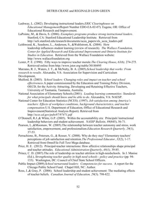 DETRIS CRANE and REGINALD LEON GREEN
52
Lashway, L. (2002). Developing instructional leaders.ERIC Clearinghouse on
Educational Management(Report Number EDO-EA-02-07). Eugene, OR: Office of
Educational Research and Improvement.
LaPointe, M., & Davis, S. (2006). Exemplary programs produce strong instructional leaders.
Stanford, CA: Stanford Educational Leadership Institute. Retrieved from
http://seli.stanford.edu/research/documents/ucea_papers/sls_ucea_leaders.pdf
Leithwood, K., Seashore, L., Anderson, S., &Wahlstrom, K. (2004). How
leadership influences student learning (review of research). The Wallace Foundation,
Center for Applied Research and Educational Improvement and Ontario Institute for
Studies in Education. Retrieved from the Wallace Foundation website:
http://www.wallacefoundation.org
Lester, P. E. (1990). Fifty ways to improve teacher morale.The Clearing House, 63(6), 274-275.
Retrieved online from http://www.jstor.org/stable/30188495
Marzano, R. J., Waters, J. T., & McNulty, B. A. (2005).School leadership that works: From
research to results. Alexandra, VA: Association for Supervision and Curriculum
Development,
Mulford, B. (2003). School leaders: Changing roles and impact on teacher and school
effectiveness.A paper commissioned by the Education and Training Policy Division,
OECD, for the Activity Attracting, Developing and Retaining Effective Teachers,
University of Tasmania, Tasmania, Australia.
National Association of Elementary Schools.(2001). Leading learning communities: Standards
for what principals should know and be able to do. Alexandria, VA: NAESP.
National Center for Education Statistics (NCES). (1997). Job satisfaction among America’s
teachers: Effects of workplace conditions, background characteristics, and teacher
compensation.U.S. Department of Education, Office of Educational Research and
Improvement(Statistical Analysis Report). Retrieved from
http://nces.ed.gov/pubs97/97471.pdf
O’Donnell, R.J.,& White, G.P. (2005). Within the accountability era: Principals’instructional
leadership behaviors and student achievement. NASSP Bulletin, 89(845), 56-71.
Pearson, L.,&Moomaw, W. (2005).The relationship between teacher autonomy and stress, work
satisfaction, empowerment, and professionalism.Education Research Quarterly, 29(1),
37-53.
Perrachione, B., Petersen, G., & Rosser, V. (2008). Why do they stay? Elementary teachers'
perceptions of job satisfaction and retention.The Professional Educator, 32(2), 1-17.
Retrieved from OmniFile Full Text Mega database.
Price, H. E. (2012). Principal-teacher interactions: How affective relationships shape principal
and teacher attitudes. Educational Administration Quarterly, 48(1), 39-85.
Prince, C. D. (2007).The role of leadership on teacher attrition in high-needschools. In J. Manise
(Ed.), Strengthening teacher quality in high need schools - policy and practice (pp. 94-
133). Washington, DC: Council of Chief State School Officers.
Public Impact (2009).School turnaround leaders: Competencies for success. A report for the
Chicago Public School Fund. Chapel Hill, NC: Author.
Ross, J.,& Gray, P. (2006). School leadership and student achievement: The mediating effects
of teacher beliefs. Canadian Journal of Education, 29(3), 798‐822.
 