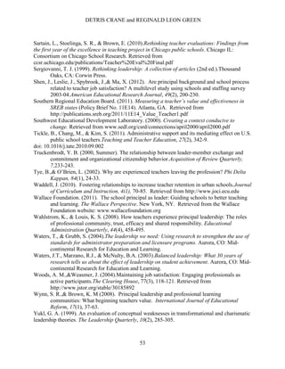 DETRIS CRANE and REGINALD LEON GREEN
53
Sartain, L., Stoelinga, S. R., & Brown, E. (2010).Rethinking teacher evaluations: Findings from
the first year of the excellence in teaching project in Chicago public schools. Chicago IL:
Consortium on Chicago School Research. Retrieved from
ccsr.uchicago.edu/publications/Teacher%20Eval%20Final.pdf
Sergiovanni, T. J. (1999). Rethinking leadership: A collection of articles (2nd ed.).Thousand
Oaks, CA: Corwin Press.
Shen, J., Leslie, J., Spybrook, J.,& Ma, X. (2012). Are principal background and school process
related to teacher job satisfaction? A multilevel study using schools and staffing survey
2003-04.American Educational Research Journal, 49(2), 200-230.
Southern Regional Education Board. (2011). Measuring a teacher’s value and effectiveness in
SREB states (Policy Brief No. 11E14). Atlanta, GA. Retrieved from
http://publications.sreb.org/2011/11E14_Value_Teacher1.pdf
Southwest Educational Development Laboratory. (2000). Creating a context conducive to
change. Retrieved from www.sedl.org/csrd/connections/april2000/april2000.pdf
Tickle, B., Chang, M., & Kim, S. (2011). Administrative support and its mediating effect on U.S.
public school teachers.Teaching and Teacher Education, 27(2), 342-9.
doi: 10.1016/j.tate.2010.09.002
Truckenbrodt, Y. B. (2000, Summer). The relationship between leader-member exchange and
commitment and organizational citizenship behavior.Acquisition of Review Quarterly,
7,233-243.
Tye, B.,& O’Brien, L. (2002). Why are experienced teachers leaving the profession? Phi Delta
Kappan, 84(1), 24-33.
Waddell, J. (2010). Fostering relationships to increase teacher retention in urban schools.Journal
of Curriculum and Instruction, 4(1), 70-85. Retrieved from http://www.joci.ecu.edu
Wallace Foundation. (2011). The school principal as leader: Guiding schools to better teaching
and learning. The Wallace Perspective. New York, NY. Retrieved from the Wallace
Foundation website: www.wallacefoundation.org
Wahlstrom, K., & Louis, K. S. (2008). How teachers experience principal leadership: The roles
of professional community, trust, efficacy and shared responsibility. Educational
Administration Quarterly, 44(4), 458-495.
Waters, T., & Grubb, S. (2004).The leadership we need: Using research to strengthen the use of
standards for administrator preparation and licensure programs. Aurora, CO: Mid-
continental Research for Education and Learning.
Waters, J.T., Marzano, R.J., & McNulty, B.A. (2003).Balanced leadership: What 30 years of
research tells us about the effect of leadership on student achievement. Aurora, CO: Mid-
continental Research for Education and Learning.
Woods, A. M.,&Weasmer, J. (2004).Maintaining job satisfaction: Engaging professionals as
active participants.The Clearing House, 77(3), 118-121. Retrieved from
http://www.jstor.org/stable/30185892
Wynn, S. R.,& Brown, K. M (2008). Principal leadership and professional learning
communities: What beginning teachers value. International Journal of Educational
Reform, 17(1), 37-63.
Yukl, G. A. (1999). An evaluation of conceptual weaknesses in transformational and charismatic
leadership theories. The Leadership Quarterly, 10(2), 285-305.
 