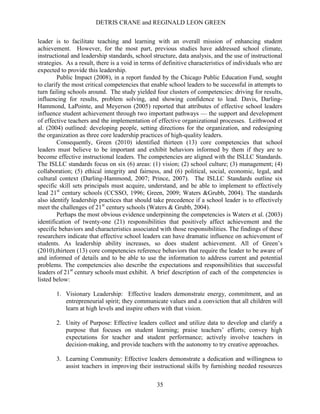 DETRIS CRANE and REGINALD LEON GREEN
35
leader is to facilitate teaching and learning with an overall mission of enhancing student
achievement. However, for the most part, previous studies have addressed school climate,
instructional and leadership standards, school structure, data analysis, and the use of instructional
strategies. As a result, there is a void in terms of definitive characteristics of individuals who are
expected to provide this leadership.
Public Impact (2008), in a report funded by the Chicago Public Education Fund, sought
to clarify the most critical competencies that enable school leaders to be successful in attempts to
turn failing schools around. The study yielded four clusters of competencies: driving for results,
influencing for results, problem solving, and showing confidence to lead. Davis, Darling-
Hammond, LaPointe, and Meyerson (2005) reported that attributes of effective school leaders
influence student achievement through two important pathways — the support and development
of effective teachers and the implementation of effective organizational processes. Leithwood et
al. (2004) outlined: developing people, setting directions for the organization, and redesigning
the organization as three core leadership practices of high-quality leaders.
Consequently, Green (2010) identified thirteen (13) core competencies that school
leaders must believe to be important and exhibit behaviors informed by them if they are to
become effective instructional leaders. The competencies are aligned with the ISLLC Standards.
The ISLLC standards focus on six (6) areas: (1) vision; (2) school culture; (3) management; (4)
collaboration; (5) ethical integrity and fairness, and (6) political, social, economic, legal, and
cultural context (Darling-Hammond, 2007; Prince, 2007). The ISLLC Standards outline six
specific skill sets principals must acquire, understand, and be able to implement to effectively
lead 21st
century schools (CCSSO, 1996; Green, 2009; Waters &Grubb, 2004). The standards
also identify leadership practices that should take precedence if a school leader is to effectively
meet the challenges of 21st
century schools (Waters & Grubb, 2004).
Perhaps the most obvious evidence underpinning the competencies is Waters et al. (2003)
identification of twenty-one (21) responsibilities that positively affect achievement and the
specific behaviors and characteristics associated with those responsibilities. The findings of these
researchers indicate that effective school leaders can have dramatic influence on achievement of
students. As leadership ability increases, so does student achievement. All of Green’s
(2010),thirteen (13) core competencies reference behaviors that require the leader to be aware of
and informed of details and to be able to use the information to address current and potential
problems. The competencies also describe the expectations and responsibilities that successful
leaders of 21st
century schools must exhibit. A brief description of each of the competencies is
listed below:
1. Visionary Leadership: Effective leaders demonstrate energy, commitment, and an
entrepreneurial spirit; they communicate values and a conviction that all children will
learn at high levels and inspire others with that vision.
2. Unity of Purpose: Effective leaders collect and utilize data to develop and clarify a
purpose that focuses on student learning; praise teachers’ efforts; convey high
expectations for teacher and student performance; actively involve teachers in
decision-making, and provide teachers with the autonomy to try creative approaches.
3. Learning Community: Effective leaders demonstrate a dedication and willingness to
assist teachers in improving their instructional skills by furnishing needed resources
 