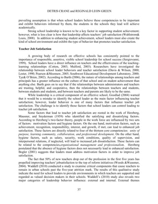 DETRIS CRANE and REGINALD LEON GREEN
37
prevailing assumption is that when school leaders believe these competencies to be important
and exhibit behaviors informed by them, the students in the schools they lead will achieve
academically.
Strong school leadership is known to be a key factor in supporting student achievement;
however, what is less clear is how that leadership affects teachers’ job satisfaction (Wahlstrom&
Louis, 2008). In addition to enhancing student achievement, school leaders must also create the
kind of school environment and exhibit the type of behavior that promotes teacher satisfaction.
Teacher Job Satisfaction
A growing body of research on effective schools has consistently pointed to the
importance of responsible, assertive, visible school leadership for school success (Sergiovanni,
1999). School leaders have a direct influence on teachers and the effectiveness of the teaching-
learning relationships (Cotton, 2003; Mulford, 2003). Researchers have investigated the
relationship between school leader behaviors and teacher satisfaction (Davis & Wilson, 2000;
Lester, 1990; Pearson &Moomaw, 2005; Southwest Educational Development Laboratory, 2000;
Tye& O’Brien, 2002). According to Barth (2006), the nature of relationships among teachers and
principals has a greater influence on the culture of that school and on student achievement than
anything else. Barth goes on to say that if the relationships between administrators and teachers
are trusting, helpful, and cooperative, then the relationships between teachers and students,
between students and students, and between teachers and parents are likely to be the same.
While leadership is a critical component of an effective school, Goodlad (2004) warned
that it would be a mistake to identify the school leader as the main factor influencing teacher
satisfaction; however, leader behavior is one of many factors that influence teacher job
satisfaction. The challenge is to identify those factors that school leaders can control leading to
teacher job satisfaction.
Some factors that lead to teacher job satisfaction are rooted in the work of Herzberg,
Mausner, and Snyderman (1959) who identified the satisfying and dissatisfying factors.
According to Herzberg’s two-factor theory, people in the work force are influenced by two sets
of factors: motivation factors and hygiene factors. On the one hand, motivation factors, such as
achievement, recognition, responsibility, interest, and growth, if met, can lead to enhanced job
satisfaction. These factors are directly related to four of the thirteen core competencies: unity of
purpose, learning community, collaboration, and professional development. On the other hand,
hygiene factors, such as salary, security, work conditions, quality of supervision, and
interpersonal relations, if neglected, will lead to increased job dissatisfaction. These factors can
be related to the competencies,organizational management and professionalism. Herzberg
postulated that the absence of hygiene factors does not necessarily lead to enhanced satisfaction.
Bogler (2001) suggests that leaders must address motivation factors in order to improve job
satisfaction.
The fact that 50% of new teachers drop out of the profession in the first five years has
propelled improving teachers' jobsatisfaction to the top of reform initiatives (Woods &Weasmer,
2004). Waddell (2010) conducted a study to examine critical components that cause teachers to
remain in urban schools past the five-year attrition mark. The results of this qualitative study
indicate the need for school leaders to provide environments in which teachers are supported and
regarded as valued decision makers in their schools. Waddell’s (2010) study also reveals two
major categories of leadership behavior influence: external and internal. External themes
 