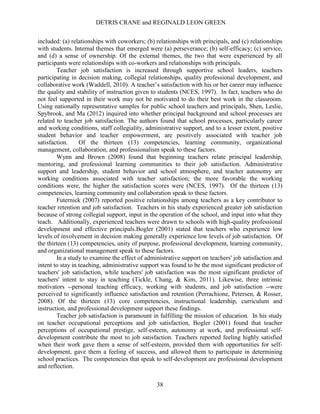 DETRIS CRANE and REGINALD LEON GREEN
38
included: (a) relationships with coworkers; (b) relationships with principals, and (c) relationships
with students. Internal themes that emerged were (a) perseverance; (b) self-efficacy; (c) service,
and (d) a sense of ownership. Of the external themes, the two that were experienced by all
participants were relationships with co-workers and relationships with principals.
Teacher job satisfaction is increased through supportive school leaders, teachers
participating in decision making, collegial relationships, quality professional development, and
collaborative work (Waddell, 2010). A teacher’s satisfaction with his or her career may influence
the quality and stability of instruction given to students (NCES, 1997). In fact, teachers who do
not feel supported in their work may not be motivated to do their best work in the classroom.
Using nationally representative samples for public school teachers and principals, Shen, Leslie,
Spybrook, and Ma (2012) inquired into whether principal background and school processes are
related to teacher job satisfaction. The authors found that school processes, particularly career
and working conditions, staff collegiality, administrative support, and to a lesser extent, positive
student behavior and teacher empowerment, are positively associated with teacher job
satisfaction. Of the thirteen (13) competencies, learning community, organizational
management, collaboration, and professionalism speak to these factors.
Wynn and Brown (2008) found that beginning teachers relate principal leadership,
mentoring, and professional learning communities to their job satisfaction. Administrative
support and leadership, student behavior and school atmosphere, and teacher autonomy are
working conditions associated with teacher satisfaction; the more favorable the working
conditions were, the higher the satisfaction scores were (NCES, 1997). Of the thirteen (13)
competencies, learning community and collaboration speak to these factors.
Futernick (2007) reported positive relationships among teachers as a key contributor to
teacher retention and job satisfaction. Teachers in his study experienced greater job satisfaction
because of strong collegial support, input in the operation of the school, and input into what they
teach. Additionally, experienced teachers were drawn to schools with high-quality professional
development and effective principals.Bogler (2001) stated that teachers who experience low
levels of involvement in decision making generally experience low levels of job satisfaction. Of
the thirteen (13) competencies, unity of purpose, professional development, learning community,
and organizational management speak to these factors.
In a study to examine the effect of administrative support on teachers' job satisfaction and
intent to stay in teaching, administrative support was found to be the most significant predictor of
teachers' job satisfaction, while teachers' job satisfaction was the most significant predictor of
teachers' intent to stay in teaching (Tickle, Chang, & Kim, 2011). Likewise, three intrinsic
motivators --personal teaching efficacy, working with students, and job satisfaction --were
perceived to significantly influence satisfaction and retention (Perrachione, Petersen, & Rosser,
2008). Of the thirteen (13) core competencies, instructional leadership, curriculum and
instruction, and professional development support these findings.
Teacher job satisfaction is paramount in fulfilling the mission of education. In his study
on teacher occupational perceptions and job satisfaction, Bogler (2001) found that teacher
perceptions of occupational prestige, self-esteem, autonomy at work, and professional self-
development contribute the most to job satisfaction. Teachers reported feeling highly satisfied
when their work gave them a sense of self-esteem, provided them with opportunities for self-
development, gave them a feeling of success, and allowed them to participate in determining
school practices. The competencies that speak to self-development are professional development
and reflection.
 