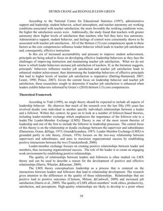 DETRIS CRANE and REGINALD LEON GREEN
39
According to the National Center for Educational Statistics (1997), administrative
support and leadership, student behavior, school atmosphere, and teacher autonomy are working
conditions associated with teacher satisfaction; the more favorable the working conditions were,
the higher the satisfaction scores were. Additionally, the study found that teachers with greater
autonomy show higher levels of satisfaction than teachers who feel they have less autonomy.
Administrative support, student behavior, and feelings of control were consistently shown to be
associated with teacher job satisfaction. All of the thirteen (13) core competencies speak to these
factors as the core competencies influence leader behavior which leads to teacher job satisfaction
and, consequently, effective instruction.
In this era of increased accountability and pressure to improve student achievement,
principals are being asked to focus on developing effective leadership behaviors as they face the
challenges of improving instruction and maintaining teacher job satisfaction. What we do not
know is which leader behaviors increase job satisfaction of teachers. If, as the literature suggests,
principals’ behaviors influence teacher job satisfaction and teacher job satisfaction leads to
enhanced student achievement, then determining the leadership behaviors of effective principals
that lead to higher levels of teacher job satisfaction is imperative (Darling-Hammond, 2007;
Lester, 1990; Prince, 2007). Given the current focus on leadership behavior and teacher job
satisfaction, these researchers sought to determine if teacher job satisfaction is enhanced when
leaders exhibit behaviors informed by Green’s (2010) thirteen (13) core competencies.
Theoretical Framework
According to Yukl (1999), no single theory should be expected to include all aspects of
leadership behavior. He observes that much of the research over the last fifty (50) years has
involved dyadic (one individual to another specific individual) relationships between a leader
and a follower. Within this context, he goes on to look at a number of follower-based theories,
including leader-member exchange which emphasizes the importance of the follower role to a
leader.The Leader-Member Exchange (LMX) Theory is one of the most recent theories of
leadership and one of the first to include the follower in leadership processes. The central focus
of this theory is on the relationship or dyadic exchange between the supervisor and subordinates
(Dansereau, Graen, &Haga, 1975; Graen&Scandura, 1987). Leader-Member Exchange (LMX) is
grounded partly in role theory, (Graen, 1976) focuses on the two-way relationship between
supervisors and subordinates, and aims to maximize organizational success by establishing
positive interactions between the two (Trunckenbrodt, 2000).
Leader-member exchange focuses on creating positive relationships between leader and
members, thus increasing organizational success. The role of the leader is to create an engaging
work environment by establishing positive relationships.
The quality of relationships between leaders and followers is often studied via LMX
theory and can be used to describe a reason for the development of positive and effective
relationships (Harris, Wheeler, &Kacmar, 2009).
The LMX theory conceptualizes leadership as a process that is centered on the
interactions between leaders and followers that lead to relationship development. The research
gives attention to the differences in the quality of those relationships. Relationships that are
positive lead to positive outcomes (Clemens, Milson, &Cashwell, 2009) and increased job
satisfaction (Harris et al., 2009). The quality of LMX affects members’ work ethics, productivity,
satisfaction, and perceptions. High-quality relationships are likely to develop to a point where
 