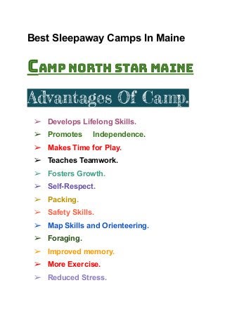 Best Sleepaway Camps In Maine
Camp north Star Maine
Advantages Of Camp.
➢ Develops Lifelong Skills.
➢ Promotes Independence.
➢ Makes Time for Play.
➢ Teaches Teamwork.
➢ Fosters Growth.
➢ Self-Respect.
➢ Packing.
➢ Safety Skills.
➢ Map Skills and Orienteering.
➢ Foraging.
➢ Improved memory.
➢ More Exercise.
➢ Reduced Stress.
 