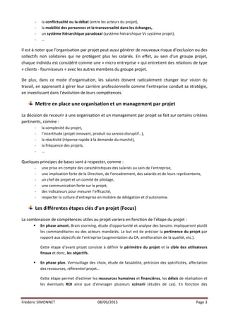 Frédéric	
  SIMONNET	
   08/09/2015	
   Page	
  3	
  
	
  
-­‐ la	
  conflictualité	
  ou	
  la	
  débat	
  (entre	
  les	
  acteurs	
  du	
  projet),	
  
-­‐ la	
  mobilité	
  des	
  personnes	
  et	
  la	
  transversalité	
  dans	
  les	
  échanges,	
  
-­‐ un	
  système	
  hiérarchique	
  paradoxal	
  (système	
  hiérarchique	
  Vs	
  système	
  projet),	
  
-­‐ …	
  
	
  
Il	
  est	
  à	
  noter	
  que	
  l’organisation	
  par	
  projet	
  peut	
  aussi	
  générer	
  de	
  nouveaux	
  risque	
  d’exclusion	
  ou	
  des	
  
collectifs	
   non	
   solidaires	
   qui	
   ne	
   protègent	
   plus	
   les	
   salariés.	
   En	
   effet,	
   au	
   sein	
   d’un	
   groupe	
   projet,	
  
chaque	
  individu	
  est	
  considéré	
  comme	
  une	
  «	
  micro	
  entreprise	
  »	
  qui	
  entretient	
  des	
  relations	
  de	
  type	
  
«	
  clients	
  -­‐	
  fournisseurs	
  »	
  avec	
  les	
  autres	
  membres	
  du	
  groupe	
  projet.	
  
	
  
De	
   plus,	
   dans	
   ce	
   mode	
   d’organisation,	
   les	
   salariés	
   doivent	
   radicalement	
   changer	
   leur	
   vision	
   du	
  
travail,	
  en	
  apprenant	
  à	
  gérer	
  leur	
  carrière	
  professionnelle	
  comme	
  l’entreprise	
  conduit	
  sa	
  stratégie,	
  
en	
  investissant	
  dans	
  l’évolution	
  de	
  leurs	
  compétences.	
  
	
  
Mettre	
  en	
  place	
  une	
  organisation	
  et	
  un	
  management	
  par	
  projet	
  
	
  
La	
  décision	
  de	
  recourir	
  à	
  une	
  organisation	
  et	
  un	
  management	
  par	
  projet	
  se	
  fait	
  sur	
  certains	
  critères	
  
pertinents,	
  comme	
  :	
  
-­‐ la	
  complexité	
  du	
  projet,	
  
-­‐ l’incertitude	
  (projet	
  innovant,	
  produit	
  ou	
  service	
  disruptif…),	
  
-­‐ la	
  réactivité	
  (réponse	
  rapide	
  à	
  la	
  demande	
  du	
  marché),	
  
-­‐ la	
  fréquence	
  des	
  projets,	
  
-­‐ ...	
  
	
  
Quelques	
  principes	
  de	
  bases	
  sont	
  à	
  respecter,	
  comme	
  :	
  
-­‐ une	
  prise	
  en	
  compte	
  des	
  caractéristiques	
  des	
  salariés	
  au	
  sein	
  de	
  l’entreprise,	
  
-­‐ une	
  implication	
  forte	
  de	
  la	
  Direction,	
  de	
  l’encadrement,	
  des	
  salariés	
  et	
  de	
  leurs	
  représentants,	
  
-­‐ un	
  chef	
  de	
  projet	
  et	
  un	
  comité	
  de	
  pilotage,	
  
-­‐ une	
  communication	
  forte	
  sur	
  le	
  projet,	
  
-­‐ des	
  indicateurs	
  pour	
  mesurer	
  l’efficacité,	
  
-­‐ respecter	
  la	
  culture	
  d’entreprise	
  en	
  matière	
  de	
  délégation	
  et	
  d’autonomie.	
  
	
  
Les	
  différentes	
  étapes	
  clés	
  d’un	
  projet	
  (Focus)	
  
	
  
La	
  combinaison	
  de	
  compétences	
  utiles	
  au	
  projet	
  variera	
  en	
  fonction	
  de	
  l’étape	
  du	
  projet	
  :	
  
§ En	
  phase	
  amont.	
  Brain	
  storming,	
  étude	
  d’opportunité	
  et	
  analyse	
  des	
  besoins	
  impliqueront	
  plutôt	
  
les	
  commanditaires	
  ou	
  des	
  acteurs	
  mandatés.	
  Le	
  but	
  est	
  de	
  préciser	
  la	
  pertinence	
  du	
  projet	
  par	
  
rapport	
  aux	
  objectifs	
  de	
  l’entreprise	
  (augmentation	
  du	
  CA,	
  amélioration	
  de	
  la	
  qualité,	
  etc.).	
  
Cette	
  étape	
  d’avant	
  projet	
  consiste	
  à	
  définir	
  le	
  périmètre	
  du	
  projet	
  et	
  la	
  cible	
  des	
  utilisateurs	
  
finaux	
  et	
  donc,	
  les	
  objectifs.	
  
§ En	
  phase	
  plan.	
  Verrouillage	
  des	
  choix,	
  étude	
  de	
  faisabilité,	
  précision	
  des	
  spécificités,	
  affectation	
  
des	
  ressources,	
  référentiel	
  projet…	
  
Cette	
  étape	
  permet	
  d’estimer	
  les	
  ressources	
  humaines	
  et	
  financières,	
  les	
  délais	
  de	
  réalisation	
  et	
  
les	
   éventuels	
   ROI	
   ainsi	
   que	
   d’envisager	
   plusieurs	
   scénarii	
   (études	
   de	
   cas).	
   En	
   fonction	
   des	
  
 