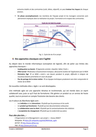 Frédéric	
  SIMONNET	
   08/09/2015	
   Page	
  4	
  
	
  
scénarios	
  établis	
  et	
  des	
  contraintes	
  (coût,	
  délais,	
  objectif),	
  on	
  peut	
  évaluer	
  les	
  risques	
  de	
  chaque	
  
solution.	
  
§ En	
   phase	
   accomplissement.	
   Les	
   membres	
   de	
   l’équipe	
   projet	
   et	
   les	
   managers	
   concernés	
   sont	
  
pleinement	
  impliqués	
  dans	
  la	
  réalisation	
  du	
  projet,	
  l’animation	
  et	
  le	
  respect	
  des	
  contraintes.	
  
	
  
Fig.	
  1	
  :	
  Cycle	
  de	
  vie	
  d’un	
  projet	
  
Des	
  approches	
  classiques	
  vers	
  l’agilité	
  
	
  
Au	
   départ	
   dans	
   le	
   monde	
   informatique	
   (conception	
   de	
   logiciel),	
   afin	
   de	
   palier	
   aux	
   limites	
   des	
  
approches	
  classiques	
  :	
  
-­‐ Inadéquation	
  au	
  besoin	
  à	
  Approche	
  centrée	
  «	
  Qualité	
  /	
  délai	
  /	
  Coût	
  »	
  
-­‐ Effet	
  tunnel	
  àIndicateur	
  d’avancement	
  trompeur,	
  découverte	
  tardive	
  de	
  l’application	
  par	
  le	
  MOA	
  
-­‐ Périmètre	
   figé	
   à	
   La	
   MOA	
   «	
  mûrit	
  »	
   son	
   besoin	
   pendant	
   le	
   projet,	
   difficulté	
   à	
   intégrer	
   de	
  
nouveaux	
  besoins	
  prioritaires	
  en	
  cours	
  de	
  projet	
  
-­‐ Pas	
  de	
  partage	
  de	
  la	
  vision	
  métier	
  à	
  Les	
  équipes	
  techniques	
  produisent	
  sans	
  bien	
  comprendre	
  le	
  
métier	
  de	
  la	
  MOA	
  
	
  
De	
  nouvelles	
  méthodes	
  dites	
  «	
  Agile	
  »	
  se	
  sont	
  développées.	
  
	
  
Une	
   méthode	
   agile	
   est	
   une	
   approche	
   itérative	
   et	
   incrémentale,	
   qui	
   est	
   menée	
   dans	
   un	
   esprit	
  
collaboratif	
  avec	
  juste	
  ce	
  qu’il	
  faut	
  de	
  formalisme.	
  Elle	
  génère	
  un	
  produit	
  ou	
  un	
  service	
  de	
  haute	
  
qualité,	
  tout	
  en	
  prenant	
  en	
  compte	
  l’évolution	
  des	
  besoins	
  des	
  clients.	
  
	
  
Les	
  4	
  valeurs	
  du	
  Manifeste	
  Agile	
  sont	
  :	
  
-­‐ Les	
  individus	
  et	
  les	
  interactions	
  à	
  plutôt	
  que	
  les	
  processus	
  et	
  les	
  outils	
  
-­‐ Un	
  produit	
  qui	
  fonctionne	
  à	
  plutôt	
  qu’une	
  documentation	
  exhaustive	
  
-­‐ La	
  collaboration	
  avec	
  le	
  client	
  à	
  plutôt	
  que	
  la	
  contractualisation	
  des	
  relations	
  
-­‐ L’acceptation	
  du	
  changement	
  à	
  plutôt	
  que	
  la	
  conformité	
  aux	
  plans	
  
	
  
Pour	
  aller	
  plus	
  loin…	
  :	
  
L’Organisation	
  et	
  le	
  Management	
  «	
  par	
  projet	
  »	
  -­‐	
  réseau	
  ANACT	
  
Wikipédia	
  à	
  https://fr.wikipedia.org/wiki/Méthode_agile	
  	
  
AFITEP	
  à	
  http://www.afitep.org	
  	
  
PMI	
  à	
  http://www.pmi-­‐fr.org	
  	
  
 