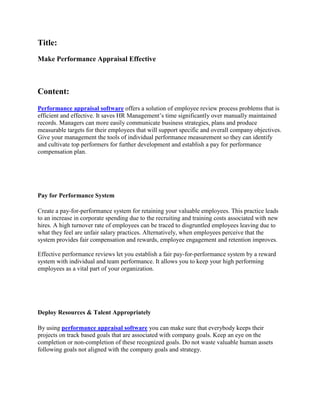 Title:
Make Performance Appraisal Effective



Content:
Performance appraisal software offers a solution of employee review process problems that is
efficient and effective. It saves HR Management’s time significantly over manually maintained
records. Managers can more easily communicate business strategies, plans and produce
measurable targets for their employees that will support specific and overall company objectives.
Give your management the tools of individual performance measurement so they can identify
and cultivate top performers for further development and establish a pay for performance
compensation plan.




Pay for Performance System

Create a pay-for-performance system for retaining your valuable employees. This practice leads
to an increase in corporate spending due to the recruiting and training costs associated with new
hires. A high turnover rate of employees can be traced to disgruntled employees leaving due to
what they feel are unfair salary practices. Alternatively, when employees perceive that the
system provides fair compensation and rewards, employee engagement and retention improves.

Effective performance reviews let you establish a fair pay-for-performance system by a reward
system with individual and team performance. It allows you to keep your high performing
employees as a vital part of your organization.




Deploy Resources & Talent Appropriately

By using performance appraisal software you can make sure that everybody keeps their
projects on track based goals that are associated with company goals. Keep an eye on the
completion or non-completion of these recognized goals. Do not waste valuable human assets
following goals not aligned with the company goals and strategy.
 