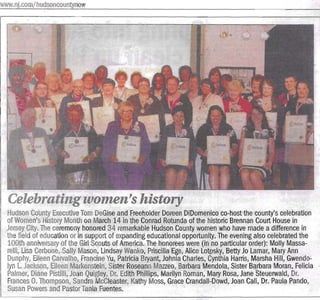 www.nj.com/hudsoncountynow                                                                                       Saturday, March 24, 2012   17IeJERSEY JOURNAL   LOCAL I 15

                                                                                                                 r





  Celebrating women's history
  Hudson County Executive Tom DeGise and Freeholder Doreen DiDomenico co-host the county's celebration
  of Women's History Month on March 14 in the Conrad Rotunda ofthe historic Brennan Court House in
  Jersey City. The ceremony honored 34 remarkable Hudson County women who have made a difference in
 .the field of education or in support of expanding educational opportunity. The evening also celebrated the
  lOOth anniversary of the Girl Scouts of America. The honorees were (in no particular order): Molly Massa­
  relli, Lisa Cerbone, Sally Mason, Lindsay Wanko, Priscilla Ege, Alice Lotpsky, Betty Jo Lamar, Mary Ann
  DunpllY, Eileen Carvalho, Francine Yu, Patlicia Bryant, Johnia Charles, Cynthia Harris, Marsha Hill, Gwendo­
  lyn L. Jackson, Eileen Markenstein, Sister Roseann Mazzeo, Barbara Mendola, Sister Barbara Moran, Felicia
  Palmer, Diane Pistilli, Joan QUigley, Dr. Edith Phillips, Marilyn Roman, Mary Rosa, Jane 1)teuerwald, Dr.
  Frances O. Thompson, Sandra McCleaster, Kathy Moss, Grace Crandall-Dowd, Joan Cali, Dr. Paula Pando,
  Susan Powers and Pastor Tania Fuentes.
 
