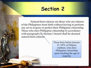 Section 2

         Natural-born citizens are those who are citizens
of the Philippines from birth without having to perform
any act to acquire or perfect their Philippine citizenship.
Those who elect Philippine citizenship in accordance
with paragraph (3), Section 1 hereof shall be deemed
natural-born citizens.

                                           Those born before January
                                              17, 1973, of Filipino
                                              mothers, who elect
                                             Philippine citizenship
                                            upon reaching the age of
                                                    majority


          © 2012 Charie Camilo. All rights reserved.
 