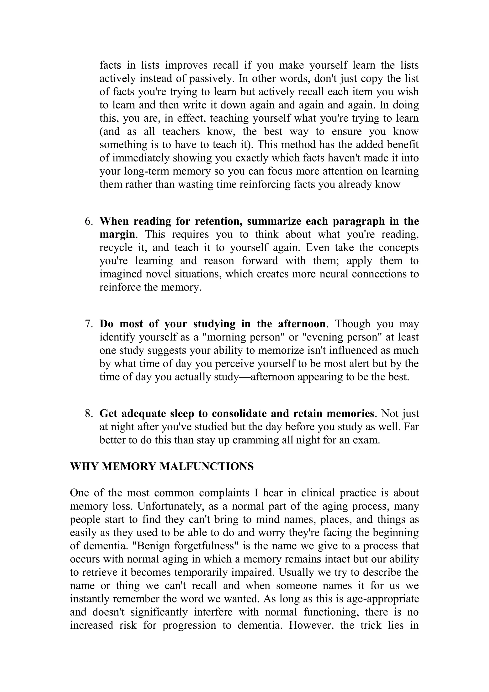 facts in lists improves recall if you make yourself learn the lists
actively instead of passively. In other words, don't just copy the list
of facts you're trying to learn but actively recall each item you wish
to learn and then write it down again and again and again. In doing
this, you are, in effect, teaching yourself what you're trying to learn
(and as all teachers know, the best way to ensure you know
something is to have to teach it). This method has the added benefit
of immediately showing you exactly which facts haven't made it into
your long-term memory so you can focus more attention on learning
them rather than wasting time reinforcing facts you already know
6. When reading for retention, summarize each paragraph in the
margin. This requires you to think about what you're reading,
recycle it, and teach it to yourself again. Even take the concepts
you're learning and reason forward with them; apply them to
imagined novel situations, which creates more neural connections to
reinforce the memory.
7. Do most of your studying in the afternoon. Though you may
identify yourself as a "morning person" or "evening person" at least
one study suggests your ability to memorize isn't influenced as much
by what time of day you perceive yourself to be most alert but by the
time of day you actually study—afternoon appearing to be the best.
8. Get adequate sleep to consolidate and retain memories. Not just
at night after you've studied but the day before you study as well. Far
better to do this than stay up cramming all night for an exam.
WHY MEMORY MALFUNCTIONS
One of the most common complaints I hear in clinical practice is about
memory loss. Unfortunately, as a normal part of the aging process, many
people start to find they can't bring to mind names, places, and things as
easily as they used to be able to do and worry they're facing the beginning
of dementia. "Benign forgetfulness" is the name we give to a process that
occurs with normal aging in which a memory remains intact but our ability
to retrieve it becomes temporarily impaired. Usually we try to describe the
name or thing we can't recall and when someone names it for us we
instantly remember the word we wanted. As long as this is age-appropriate
and doesn't significantly interfere with normal functioning, there is no
increased risk for progression to dementia. However, the trick lies in
 