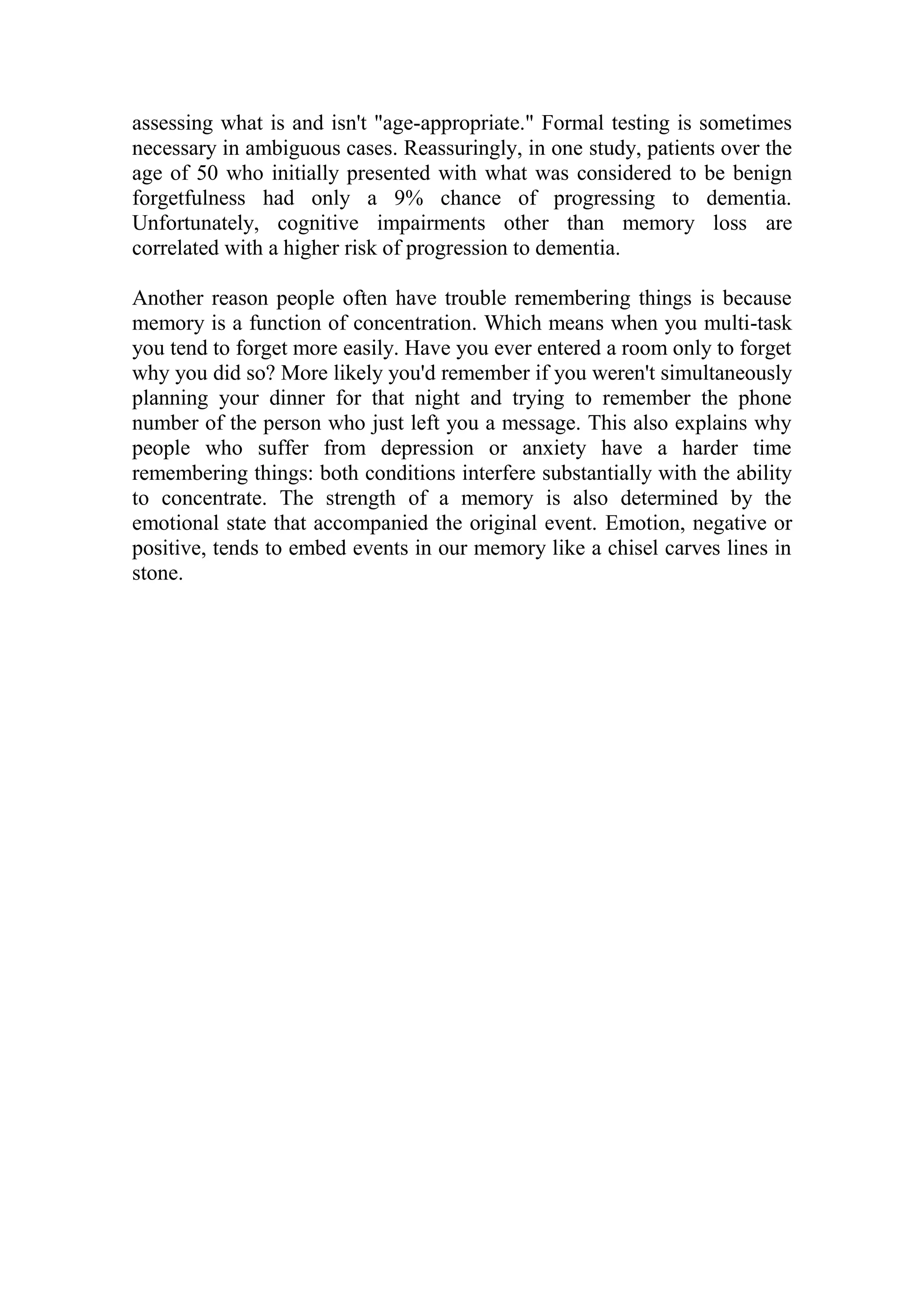 assessing what is and isn't "age-appropriate." Formal testing is sometimes
necessary in ambiguous cases. Reassuringly, in one study, patients over the
age of 50 who initially presented with what was considered to be benign
forgetfulness had only a 9% chance of progressing to dementia.
Unfortunately, cognitive impairments other than memory loss are
correlated with a higher risk of progression to dementia.
Another reason people often have trouble remembering things is because
memory is a function of concentration. Which means when you multi-task
you tend to forget more easily. Have you ever entered a room only to forget
why you did so? More likely you'd remember if you weren't simultaneously
planning your dinner for that night and trying to remember the phone
number of the person who just left you a message. This also explains why
people who suffer from depression or anxiety have a harder time
remembering things: both conditions interfere substantially with the ability
to concentrate. The strength of a memory is also determined by the
emotional state that accompanied the original event. Emotion, negative or
positive, tends to embed events in our memory like a chisel carves lines in
stone.
 