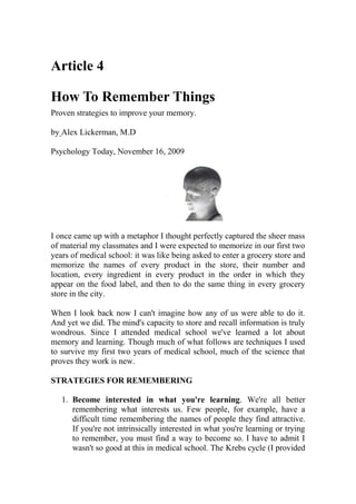 Article 4
How To Remember Things
Proven strategies to improve your memory.
by Alex Lickerman, M.D
Psychology Today, November 16, 2009
I once came up with a metaphor I thought perfectly captured the sheer mass
of material my classmates and I were expected to memorize in our first two
years of medical school: it was like being asked to enter a grocery store and
memorize the names of every product in the store, their number and
location, every ingredient in every product in the order in which they
appear on the food label, and then to do the same thing in every grocery
store in the city.
When I look back now I can't imagine how any of us were able to do it.
And yet we did. The mind's capacity to store and recall information is truly
wondrous. Since I attended medical school we've learned a lot about
memory and learning. Though much of what follows are techniques I used
to survive my first two years of medical school, much of the science that
proves they work is new.
STRATEGIES FOR REMEMBERING
1. Become interested in what you're learning. We're all better
remembering what interests us. Few people, for example, have a
difficult time remembering the names of people they find attractive.
If you're not intrinsically interested in what you're learning or trying
to remember, you must find a way to become so. I have to admit I
wasn't so good at this in medical school. The Krebs cycle (I provided
 