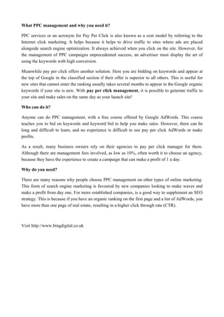 What PPC management and why you need it?
PPC services or an acronym for Pay Per Click is also known as a cost model by referring to the
Internet click marketing. It helps because it helps to drive traffic to sites where ads are placed
alongside search engine optimization. It always achieved when you click on the site. However, for
the management of PPC campaigns unprecedented success, an advertiser must display the art of
using the keywords with high conversion.
Meanwhile pay per click offers another solution. Here you are bidding on keywords and appear at
the top of Google in the classified section if their offer is superior to all others. This is useful for
new sites that cannot enter the ranking usually takes several months to appear in the Google organic
keywords if your site is new. With pay per click management, it is possible to generate traffic to
your site and make sales on the same day as your launch site!
Who can do it?
Anyone can do PPC management, with a free course offered by Google AdWords. This course
teaches you to bid on keywords and keyword bid to help you make sales. However, there can be
long and difficult to learn, and no experience is difficult to use pay per click AdWords or make
profits.
As a result, many business owners rely on their agencies to pay per click manager for them.
Although there are management fees involved, as low as 10%, often worth it to choose an agency,
because they have the experience to create a campaign that can make a profit of 1 a day.
Why do you need?
There are many reasons why people choose PPC management on other types of online marketing.
This form of search engine marketing is favoured by new companies looking to make waves and
make a profit from day one. For more established companies, is a good way to supplement an SEO
strategy. This is because if you have an organic ranking on the first page and a list of AdWords, you
have more than one page of real estate, resulting in a higher click through rate (CTR).
Visit http://www.bingdigital.co.uk
 