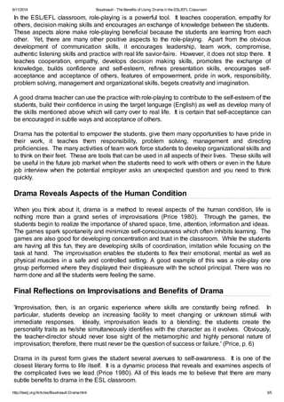 6/11/2014 Boudreault - The Benefits of Using Drama in the ESL/EFL Classroom
http://iteslj.org/Articles/Boudreault-Drama.html 3/5
In the ESL/EFL classroom, role-playing is a powerful tool. It teaches cooperation, empathy for
others, decision making skills and encourages an exchange of knowledge between the students.
These aspects alone make role-playing beneficial because the students are learning from each
other. Yet, there are many other positive aspects to the role-playing. Apart from the obvious
development of communication skills, it encourages leadership, team work, compromise,
authentic listening skills and practice with real life savior-faire. However, it does not stop there. It
teaches cooperation, empathy, develops decision making skills, promotes the exchange of
knowledge, builds confidence and self-esteem, refines presentation skills, encourages self-
acceptance and acceptance of others, features of empowerment, pride in work, responsibility,
problem solving, management and organizational skills, begets creativity and imagination.
A good drama teacher can use the practice with role-playing to contribute to the self-esteem of the
students, build their confidence in using the target language (English) as well as develop many of
the skills mentioned above which will carry over to real life. It is certain that self-acceptance can
be encouraged in subtle ways and acceptance of others.
Drama has the potential to empower the students, give them many opportunities to have pride in
their work, it teaches them responsibility, problem solving, management and directing
proficiencies. The many activities of team work force students to develop organizational skills and
to think on their feet. These are tools that can be used in all aspects of their lives. These skills will
be useful in the future job market when the students need to work with others or even in the future
job interview when the potential employer asks an unexpected question and you need to think
quickly.
Drama Reveals Aspects of the Human Condition
When you think about it, drama is a method to reveal aspects of the human condition, life is
nothing more than a grand series of improvisations (Price 1980). Through the games, the
students begin to realize the importance of shared space, time, attention, information and ideas.
The games spark spontaneity and minimize self-consciousness which often inhibits learning. The
games are also good for developing concentration and trust in the classroom. While the students
are having all this fun, they are developing skills of coordination, imitation while focusing on the
task at hand. The improvisation enables the students to flex their emotional, mental as well as
physical muscles in a safe and controlled setting. A good example of this was a role-play one
group performed where they displayed their displeasure with the school principal. There was no
harm done and all the students were feeling the same.
Final Reflections on Improvisations and Benefits of Drama
'Improvisation, then, is an organic experience where skills are constantly being refined. In
particular, students develop an increasing facility to meet changing or unknown stimuli with
immediate responses. Ideally, improvisation leads to a blending; the students create the
personality traits as he/she simultaneously identifies with the character as it evolves. Obviously,
the teacher-director should never lose sight of the metamorphic and highly personal nature of
improvisation; therefore, there must never be the question of success or failure.' (Price, p. 6)
Drama in its purest form gives the student several avenues to self-awareness. It is one of the
closest literary forms to life itself. It is a dynamic process that reveals and examines aspects of
the complicated lives we lead (Price 1980). All of this leads me to believe that there are many
subtle benefits to drama in the ESL classroom.
 