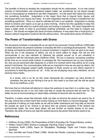 6/11/2014 Boudreault - The Benefits of Using Drama in the ESL/EFL Classroom
http://iteslj.org/Articles/Boudreault-Drama.html 4/5
The benefits of drama to develop the imagination should not be undervalued. In our rote school
routines of memorization and compulsory subject matter, we sometimes do not spend enough
time on encouraging our students to use their imagination. It is the spark that makes the ordinary
into something incredible. Imagination is the magic force that is beyond facts, figures and
techniques which can inspire new ideas. It is with imagination that the ordinary is transformed into
something significant. There is a need to cultivate this trait in our students. Imagination is closely
linked to dreams and inspire us to get up every morning. Drama has the capability to keep this
alive and/or rekindle what our routine daily lives are burying in ourselves. We need imagination to
make a better world. In order to accomplish anything worthwhile, we first need to imagine and
dream it. We should not neglect this facet of human sentience. It may seem like a trivial point, but
dreams without imagination would be like life without colour. We would all be worse off without it.
The Power of Transformation with Drama
We all present ourselves in everyday life as we want to be perceived. Erving Goffman (1958) talks
in detail about how we present ourselves in everyday life from a sociological perspective. We are
all acting out theatrical performances to present ourselves in regard to how we wish to be seen.
When we are in the presence of others, we are to some extent on stage. We will act and
communicate in our own interests to influence the people around us to act voluntarily in
accordance with the individuals plans (Goffman,1959). We are in essence, recreating ourselves
all the time as our social world evolves. In everyday life, first impressions are so very important.
So, how we are perceived often depends on a blink of a moment which may define us for a long
period if not forever. Our communication skills are so important in how we are seen by others. Our
words and body language project subtle messages to those around us and others respond in
accordance to what they perceive as "us". In life, we are all playing many roles, therefore, we are
wearing many masks.
In a sense, and in so far as this mask represents the conception we have formed of
ourselves- the role we are striving to live up to- this mask is our truer self, the self we would
like to be (Goffman, p.30).
We know that an individual will attempt to induce the audience to see them in a certain way. The
more convincing we are in our own roles only help to create the persona that we wish for. The
better we are at communicating our ideas helps ourselves to become who we want to be.
Therefore, it makes sense that dramatic skills can help us become the person we want to be. In
this way, drama has a wider reach than simply making us more fluent in a second language. It has
the potential of making our lives better as we will be better understood and may help us become
the people we want to be. Drama is all about how we present ourselves. If the student can
communicate better, the more likely others will see him/her as he/she wishes to be seen.
Therefore, the skills of drama can help the student become the person that he/she wants to be.
References
Goffman, Erving (1959), The Presentation of Self in Everyday Life. Penguin Books, London.
Holden, Susan (1981): Drama in Language Teaching. Essex: Longman
Johnstone, Keith (1999), Impro for Storytellers. Routledge Taylor and Francis Group,
NewYork
Kao, shin-Mei and Cecily O’Neill. (1998) Words Into Worlds, Learning a Second Language
 