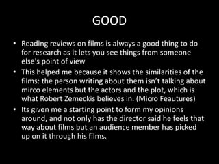 GOOD
• Reading reviews on films is always a good thing to do
for research as it lets you see things from someone
else's point of view
• This helped me because it shows the similarities of the
films: the person writing about them isn’t talking about
mirco elements but the actors and the plot, which is
what Robert Zemeckis believes in. (Micro Feautures)
• Its given me a starting point to form my opinions
around, and not only has the director said he feels that
way about films but an audience member has picked
up on it through his films.
 