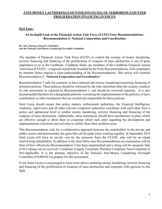 1
ANTI-MONEY LAUNDERING/COUNTER FINANCING OF TERRORISM /COUNTER
PROLIFERATION FINANCING IN FOCUS
Part Four:
An In-depth Look at the Financial Action Task Force (FATF) Forty Recommendations-
Recommendation 2- National Cooperation and Coordination
By: The Attorney General’s Chambers
and the National Anti-Money Laundering Oversight Committee
The mandate of Financial Action Task Force (FATF) to control the scourge of money laundering,
terrorist financing and financing of the proliferation of weapons of mass destruction is one of great
importance to us in the Caribbean. Caribbean States are members of the Caribbean Financial Action
Task Force (CFATF) – a regional-styled body bounded by the Forty Recommendations. Full compliance
by member States requires a clear understanding of the Recommendations. This article will examine
Recommendation 2: ‘National Cooperation and Coordination’.
Recommendation 2 calls for countries to have national anti-money laundering/countering financing of
terrorism policies. These policies should be informed by the risks identified when the country conducts
its risk assessment as required by Recommendation 1, and should be reviewed regularly. It is also
recommended that there be a designated authority overseeing the implementation of the policies, or have
coordination or other mechanism that are exclusively responsible for these policies.
Saint Lucia should ensure that policy makers, enforcement authorities, the Financial Intelligence
Authority, supervisors and all other relevant competent authorities coordinate with each other from a
policy and operational level to combat money laundering, terrorist financing and financing of the
weapons of mass destruction. Additionally, these institutions should have mechanisms in place which
are effective enough to allow them to cooperate which each other regarding the development and
implementation of policies and activities to nullify these three problem areas.
This Recommendation calls for a collaborative approach between the stakeholders in the private and
public sectors and demonstrates the gains that can be made when working together. In September 2019
Saint Lucia will have its on-site visit by the assessors from the CFATF, who will be on island
interviewing stakeholders. In addition to the other thirty-nine Recommendations an examination will be
done of how effectively Recommendation 2 has been implemented and a rating will be assigned. One
of five ratings can be received: Compliant, Largely Compliant, Partially Compliant, Non-Compliant or
Not-Applicable. It is the primary objective of the National Anti-Money Laundering Oversight
Committee (NAMLOC) to prepare for this assessment.
Every Saint Lucian is encouraged to learn more about combating money laundering, terrorist financing
and financing of the proliferation of weapons of mass destruction and corporate with agencies in this
fight.
 