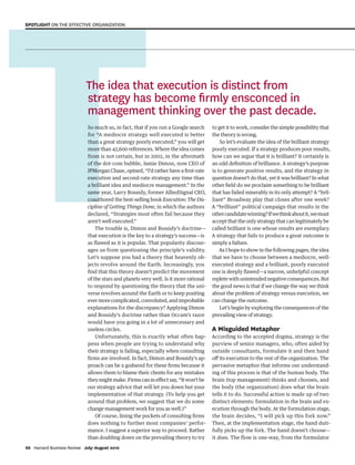 T
So much so, in fact, that if you run a Google search
for “A mediocre strategy well executed is better
than a great strategy poorly executed,” you will get
more than 42,600 references. Where the idea comes
from is not certain, but in 2002, in the aftermath
of the dot-com bubble, Jamie Dimon, now CEO of
JPMorgan Chase, opined, “I’d rather have a first-rate
execution and second-rate strategy any time than
a brilliant idea and mediocre management.” In the
same year, Larry Bossidy, former AlliedSignal CEO,
coauthored the best-selling book Execution: The Dis-
cipline of Getting Things Done, in which the authors
declared, “Strategies most often fail because they
aren’t well executed.”
The trouble is, Dimon and Bossidy’s doctrine—
that execution is the key to a strategy’s success—is
as flawed as it is popular. That popularity discour-
ages us from questioning the principle’s validity.
Let’s suppose you had a theory that heavenly ob-
jects revolve around the Earth. Increasingly, you
find that this theory doesn’t predict the movement
of the stars and planets very well. Is it more rational
to respond by questioning the theory that the uni-
verse revolves around the Earth or to keep positing
evermorecomplicated,convoluted,andimprobable
explanations for the discrepancy? Applying Dimon
and Bossidy’s doctrine rather than Occam’s razor
would have you going in a lot of unnecessary and
useless circles.
Unfortunately, this is exactly what often hap-
pens when people are trying to understand why
their strategy is failing, especially when consulting
firms are involved. In fact, Dimon and Bossidy’s ap-
proach can be a godsend for these firms because it
allows them to blame their clients for any mistakes
theymightmake.Firmscanineffectsay,“Itwon’tbe
our strategy advice that will let you down but your
implementation of that strategy. (To help you get
around that problem, we suggest that we do some
change management work for you as well.)”
Of course, lining the pockets of consulting firms
does nothing to further most companies’ perfor-
mance. I suggest a superior way to proceed. Rather
than doubling down on the prevailing theory to try
to get it to work, consider the simple possibility that
the theory is wrong.
So let’s evaluate the idea of the brilliant strategy
poorly executed. If a strategy produces poor results,
how can we argue that it is brilliant? It certainly is
an odd definition of brilliance. A strategy’s purpose
is to generate positive results, and the strategy in
question doesn’t do that, yet it was brilliant? In what
other field do we proclaim something to be brilliant
that has failed miserably in its only attempt? A “bril-
liant” Broadway play that closes after one week?
A “brilliant” political campaign that results in the
othercandidatewinning?Ifwethinkaboutit,wemust
accept that the only strategy that can legitimately be
called brilliant is one whose results are exemplary.
A strategy that fails to produce a great outcome is
simply a failure.
As I hope to show in the following pages, the idea
that we have to choose between a mediocre, well-
executed strategy and a brilliant, poorly executed
one is deeply flawed—a narrow, unhelpful concept
repletewithunintendednegativeconsequences.But
the good news is that if we change the way we think
about the problem of strategy versus execution, we
can change the outcome.
Let’s begin by exploring the consequences of the
prevailing view of strategy.
A Misguided Metaphor
According to the accepted dogma, strategy is the
purview of senior managers, who, often aided by
outside consultants, formulate it and then hand
off its execution to the rest of the organization. The
pervasive metaphor that informs our understand-
ing of this process is that of the human body. The
brain (top management) thinks and chooses, and
the body (the organization) does what the brain
tells it to do. Successful action is made up of two
distinct elements: formulation in the brain and ex-
ecution through the body. At the formulation stage,
the brain decides, “I will pick up this fork now.”
Then, at the implementation stage, the hand duti-
fully picks up the fork. The hand doesn’t choose—
it does. The flow is one-way, from the formulator
The idea that execution is distinct from
strategy has become ﬁrmly ensconced in
management thinking over the past decade.
66 Harvard Business Review July–August 2010
SPOTLIGHT ON THE EFFECTIVE ORGANIZATION
1252 JulAug10 Martin.indd 66
1252 JulAug10 Martin.indd 66 6/8/10 1:55:49 PM
6/8/10 1:55:49 PM
 