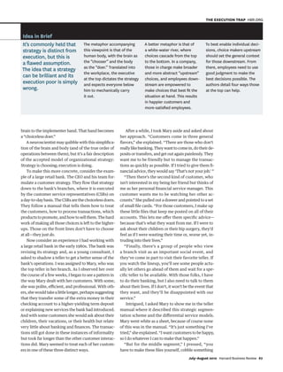 brain to the implementer hand. That hand becomes
a “choiceless doer.”
A neuroscientist may quibble with this simplifica-
tion of the brain and body (and of the true order of
operations between them), but it’s a fair description
of the accepted model of organizational strategy:
Strategy is choosing; execution is doing.
To make this more concrete, consider the exam-
ple of a large retail bank. The CEO and his team for-
mulate a customer strategy. They flow that strategy
down to the bank’s branches, where it is executed
by the customer service representatives (CSRs) on
aday-to-daybasis.TheCSRsarethechoicelessdoers.
They follow a manual that tells them how to treat
the customers, how to process transactions, which
productstopromote,andhowtosellthem.Thehard
work of making all those choices is left to the higher-
ups. Those on the front lines don’t have to choose
at all—they just do.
Now consider an experience I had working with
a large retail bank in the early 1980s. The bank was
revising its strategy and, as a young consultant, I
asked to shadow a teller to get a better sense of the
bank’s operations. I was assigned to Mary, who was
the top teller in her branch. As I observed her over
the course of a few weeks, I began to see a pattern in
the way Mary dealt with her customers. With some,
she was polite, efficient, and professional. With oth-
ers,shewouldtakealittlelonger,perhapssuggesting
that they transfer some of the extra money in their
checking account to a higher-yielding term deposit
or explaining new services the bank had introduced.
And with some customers she would ask about their
children, their vacations, or their health but relate
very little about banking and finances. The transac-
tions still got done in these instances of informality
but took far longer than the other customer interac-
tions did. Mary seemed to treat each of her custom-
ers in one of these three distinct ways.
After a while, I took Mary aside and asked about
her approach. “Customers come in three general
flavors,” she explained. “There are those who don’t
reallylikebanking.Theywanttocomein,dotheirde-
posits or transfers, and get out again painlessly. They
want me to be friendly but to manage the transac-
tions as quickly as possible. If I tried to give them fi-
nancial advice, they would say ‘That’s not your job.’ ”
“Then there’s the second kind of customer, who
isn’t interested in my being her friend but thinks of
me as her personal financial service manager. This
customer wants me to be watching her other ac-
counts.” She pulled out a drawer and pointed to a set
of small file cards. “For those customers, I make up
these little files that keep me posted on all of their
accounts. This lets me offer them specific advice—
because that’s what they want from me. If I were to
ask about their children or their hip surgery, they’d
feel as if I were wasting their time or, worse yet, in-
truding into their lives.”
“Finally, there’s a group of people who view
a branch visit as an important social event, and
they’ve come in part to visit their favorite teller. If
you watch the lineup, you’ll see some people actu-
ally let others go ahead of them and wait for a spe-
cific teller to be available. With those folks, I have
to do their banking, but I also need to talk to them
about their lives. If I don’t, it won’t be the event that
they want, and they’ll be disappointed with our
service.”
Intrigued, I asked Mary to show me in the teller
manual where it described this strategic segmen-
tation scheme and the differential service models.
Mary went white as a sheet, because of course none
of this was in the manual. “It’s just something I’ve
tried,” she explained. “I want customers to be happy,
so I do whatever I can to make that happen.”
“But for the middle segment,” I pressed, “you
have to make these files yourself, cobble something
Idea in Brief
It’s commonly held that
strategy is distinct from
execution, but this is
a ﬂawed assumption.
The idea that a strategy
can be brilliant and its
execution poor is simply
wrong.
The metaphor accompanying
this viewpoint is that of the
human body, with the brain as
the “chooser” and the body
as the “doer.” Translated into
the workplace, the executive
at the top dictates the strategy
and expects everyone below
him to mechanically carry
it out.
A better metaphor is that of
a white-water river, where
choices cascade from the top
to the bottom. In a company,
those in charge make broader
and more abstract “upstream”
choices, and employees down-
stream are empowered to
make choices that best ﬁt the
situation at hand. This results
in happier customers and
more-satisﬁed employees.
To best enable individual deci-
sions, choice makers upstream
should set the general context
for those downstream. From
there, employees need to use
good judgment to make the
best decisions possible. The
authors detail four ways those
at the top can help.
July–August 2010 Harvard Business Review 67
THE EXECUTION TRAP HBR.ORG
1252 JulAug10 Martin.indd 67
1252 JulAug10 Martin.indd 67 6/8/10 1:55:54 PM
6/8/10 1:55:54 PM
 