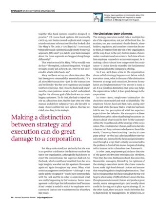 together that bank systems could be designed to
provide.” (Of course bank systems did eventually
catch up, and banks created sophisticated comput-
erized customer information files that looked a lot
like Mary’s file cards.) “And frankly,” I continued,
“other tellers and customers could benefit from your
approach. Why don’t you talk to your bank manager
about the three segments and suggest doing things
differently?”
That was too much for Mary. “Why would I ever
do that?” she replied, suddenly impatient. “I’m just
trying to do my job as best I can. They’re not inter-
ested in what a teller has to say.”
Mary had been set up as a choiceless doer. She
had been given a manual that essentially said, “It’s
all about the transaction—just do the transaction
and be friendly.” But her own experience and insight
told her otherwise. She chose to build and imple-
ment her own customer service model, understand-
ing that the ultimate goal of the bank was to create
happy customers. To do that, she had to reject her
role as a choiceless doer. Rather than obey the teller
manual and deliver subpar service, she decided to
make choices within her own sphere. She had de-
cided, dare I say, to be strategic.
But Mary understood just as clearly that she was
in no position to influence the decisions made at the
top of her organization. Although she had chosen to
reject the conventional, her superiors had not. So
the bank, which could have benefited from her stra-
tegic insights, was shut out. It’s a pattern I have seen
again and again throughout my career. Often, what
senior management needed most—although it was
rarely able to recognize it—was to have someone talk
with the rank and file in order to understand what
was really happening in the business. Senior man-
agement couldn’t get that information itself because
it had created a model in which its employees were
convinced that no one was interested in what they
had to say.
The Choiceless-Doer Dilemma
The strategy-execution model fails at multiple lev-
els of the organization, not just at the front line. Ex-
ecutives, too, are constrained—by the boards, share-
holders,regulators,andcountlessothersthatdictate
to them. Everyone from the top of the organization
all the way down to the very bottom makes choices
under constraints and uncertainty. Each time a front-
line employee responds to a customer request, he is
making a choice about how to represent the corpo-
ration—a choice directly related to the fundamental
value proposition the company is offering.
So if we can’t draw a line in the organization
above which strategy happens and below which
execution does, what is the use of the distinction
between strategy and execution, between formu-
lation and implementation? The answer is none at
all. It is a pointless distinction that in no way helps
the organization. In fact, it does great damage to the
corporation.
In some cases, employees internalize the
choiceless-doer model and stick to it faithfully. The
employee follows hard-and-fast rules, seeing only
black and white because that is what she has been
told to see. Her perception of what her superiors
expect drives her behavior. She attempts to achieve
faithful execution rather than basing her actions on
choices about what would be best for the customer
within the broad bounds of the strategy of the corpo-
ration.Thisconstrainsherchoices,andturnsherinto
a bureaucrat. Any customer who has ever heard the
words, “I’m sorry, there is nothing I can do; it’s com-
pany policy” or who has called an offshore service
callcenterandlistenedtothefarawayrepresentative
read through a script that’s utterly unconnected to
theprobleminfrontofhimknowsthepainofdealing
with a bureaucrat in a choiceless-doer framework.
In other cases, employees quickly learn the rules
of the game and become mechanically obedient.
Then they become disillusioned and disconnected.
Meanwhile, managers, blinded by the rigidness of
the strategy-execution model they have come to
know, make high-level abstract choices and assume
that everything else is simple implementation. They
fail to recognize that the choices made at the top will
begetawhole arrayofdifficultchoicesdowntheline.
If employees make sound choices and produce great
results, senior management gets (and usually takes)
credit for having put in place a great strategy. If, on
the other hand, there are poor results (whether due
to bad choices by management, by employees, or
Making a distinction
between strategy and
execution can do great
damage to a corporation.
Do you have questions or comments about this
article? Roger Martin will respond to reader
feedback at hbr.org through mid-August.
68 Harvard Business Review July–August 2010
SPOTLIGHT ON THE EFFECTIVE ORGANIZATION
1252 JulAug10 Martin.indd 68
1252 JulAug10 Martin.indd 68 6/8/10 1:56:00 PM
6/8/10 1:56:00 PM
 
