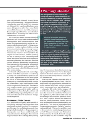 both), the conclusion will almost certainly be that
there was flawed execution. The employees are play-
ers in a lose-lose game: little credit if their team wins,
lots of blame if their team loses. This bind creates
a sense of helplessness, rather than a sense of joint
responsibility for success. Inevitably, employees
decide simply to punch their time cards rather than
reflect on how to make things work better for their
corporation and its customers.
It’saviciouscircle.Feelingdisconnected,employ-
ees elect not even to try to share customer data with
senior managers. Senior managers then must work
around their own organization to get the data nec-
essary to make decisions, typically by hiring outside
consultants. Frontline employees find the resulting
choices inexplicable and unconvincing, because
the data comes from outside the organization. The
employees feel even more disconnected from the
company and more convinced, as Dilbert would say,
that they are working for idiots. Senior management
blames the frontline employees, frontline employ-
ees blame management, and eventually, everyone
becomes belligerent. Management imposes execu-
tional rules and ways of operating that feel unilateral
and arbitrary, and frontline workers act against the
spirit of the strategy and withhold data that would
aid in decision making.
In this cold, self-centered world, relationships
between levels of the organization do not develop
or develop with mistrust. Reflection tends to be lim-
ited to what impact those in the rest of the system
will have on an individual’s ability to succeed; the
person does not consider his own possible contribu-
tion to the problem. Finally, leadership tends to take
too much responsibility for success by planning ever
more-complex strategies and ever more-stringent
implementation plans, while the middle- and lower-
level managers see these efforts, feel helpless, and
back off from taking responsibility. These are some
of the inevitable costs of the mainstream strategy-
execution approach.
Strategy as a Choice Cascade
To fix our problem with strategy failure, we need to
stop thinking in terms of the brain-to-body meta-
phor.Instead,weshouldconceiveofthecorporation
as a white-water river in which choices cascade from
the top to the bottom. Each set of rapids is a point in
the corporation where choices could be made, with
each upstream choice affecting the choice immedi-
ately downstream. Those at the top of the company
make the broader, more abstract choices involving
larger, long-term investments, whereas the employ-
ees toward the bottom make more concrete, day-to-
day decisions that directly influence customer ser-
vice and satisfaction.
At the CEO level, the choice might be as broad as
“In what businesses will we participate?” The CEO
would consult and consider broadly—within the con-
straints imposed by his board, investors, company
history, resources, and so on—and make a choice.
Let’s say the CEO decides that the company will
invest heavily in the U.S. retail banking business.
Given that decision, the president of that business
unit might then ask, “How will we seek to win in U.S.
retail banking?” Her choice is still quite broad and ab-
stract, but it is explicitly bound by the choice made
above her. She decides that the company will win
in the retail banking business through superior cus-
tomer service. From there, yet more choices follow
throughout the organization. The EVP of branch op-
erations might ask, “What service capabilities must
wedeveloptodeliverconsistentlysuperiorcustomer
service?” If the answer includes ease of interaction
for the customer at the branch, the branch manager
might ask, “What does that mean for the hiring and
July–August 2010 Harvard Business Review 69
THE EXECUTION TRAP HBR.ORG
A Warning Unheeded
Most managers are so used to believing that
strategy and execution are distinct from one an-
other that they are blind to whether the strategy-
execution approach makes any sense. The notion
that strategy and execution are connected isn’t
new. But apparently we didn’t listen carefully
enough to the great management theorist Kenneth
Andrews, who established the distinction between
the formulation of a strategy and its execution in
his 1971 book, The Concept of Corporate Strategy.
He wrote,
Corporate strategy has two equally
important aspects, interrelated in life
but separated to the extent practicable
here in our study of the concept. The
ﬁrst of these is formulation; the second
is implementation.
Despite the warning that strategy formulation
and implementation or execution are “interrelated
in life” and “equally important,” four decades
later, the strategy-execution theory artiﬁcially
conceptualizes them as separate. It is high time
that we delved a little deeper into the twisted
logic of our current approach. If we don’t, we are
almost certain to fail.
y-
h
1252 JulAug10 Martin.indd 69
1252 JulAug10 Martin.indd 69 6/8/10 1:56:07 PM
6/8/10 1:56:07 PM
 