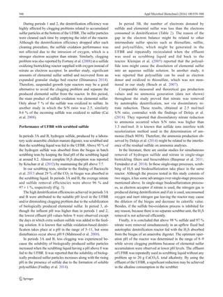 During periods 1 and 2, the denitrification efficiency was
highly affected by clogging problems related to accumulated
sulfur particles at the bottom of the UFBR. The sulfur particles
were cleaned each time by emptying the inlet of the reactor.
Although the denitrification efficiency dropped after each
cleaning procedure, the sulfide oxidation performance was
not affected due to the intrusion of oxygen, which is a
stronger electron acceptor than nitrate. Similarly, clogging
problem was also reported by Fortuny et al. (2008) in a sulfide
oxidizing biotrickling reactor supplied with oxygen instead of
nitrate as electron acceptor. In another study, significant
amounts of elemental sulfur settled and recovered from an
expanded granular sludge bed reactor (Dinamarca 2014).
Therefore, suspended growth type reactors may be a good
alternative to avoid the clogging problem and separate the
produced elemental sulfur from the reactor. In this period,
the main product of sulfide oxidation was elemental sulfur.
Only about 7 % of the sulfide was oxidized to sulfate. In
another study in which the S/N ratio was 2.5, similarly
8.6 % of the incoming sulfide was oxidized to sulfate (Cai
et al. 2008).
Performance of UFBR with scrubbed sulfide
In periods 3A and B, hydrogen sulfide, produced by a labora-
tory scale anaerobic chicken manure digester, was scrubbed and
then the scrubbing liquid was fed to the UFBR. Above 95 % of
the hydrogen sulfide was absorbed from the biogas in batch
scrubbing tests by keeping the final pH of the scrubbing liquid
at around 8.2. Almost complete H2S absorption was reported
by Krischan et al. (2012) by maintaining the pH above 7.7.
In our scrubbing tests, similar to the finding of Baciocchi
et al. 2013 about 29 % of the CO2 in biogas was absorbed in
the scrubbing liquid. In periods 3A and B, the average nitrate
and sulfide removal efficiencies were above 96 % and
97 ± 1 %, respectively (Fig. 3).
The high denitrification efficiencies achieved in periods 3A
and B were attributed to the suitable pH level in the UFBR
and/or diminishing clogging problem due to the solubilization
of biologically produced elemental sulfur. In period 3, al-
though the influent pH was higher than in periods 1 and 2,
the lowest effluent pH values below 9 were observed except
the days in which extra sodium sulfide was added to the feed-
ing solution. It is known that sulfide oxidation-based denitri-
fication takes place at a pH in the range of 5–11, but some
disturbances occur above pH 9 (Mahmood et al. 2008).
In periods 3A and B, less clogging was experienced be-
cause the solubility of biologically produced sulfur particles
increased when the scrubbing liquid having a pH above 8 was
fed to the UFBR. It was reported that the solubility of biolog-
ically produced sulfur particles increases along with the rising
pH in the presence of sulfide due to the formation of soluble
polysulfides (Findlay et al. 2014).
In period 3B, the number of electrons donated by
sulfide and elemental sulfur was less than the electrons
consumed in denitrification (Table 2). The reason of the
gap in the electron balance might be related to other
intermediate sulfur species such as thiosulfate, sulfite,
and polysulfides, which might be generated in the
UFBR and repeatedly recirculated when the effluent
was used as scrubbing liquid and fed back to the
reactor. Kleinjan et al. (2005) reported that the polysul-
fide ions might cause the dissolution of elemental sulfur
into an aqueous sulfide solution. In another study, it
was reported that polysulfide can be used as electron
donor and oxidized to thiosulfate, which was not mon-
itored in our study (Bosch et al. 2007).
Comparable measured and theoretical gas production
values and no ammonia generation (data not shown)
throughout the study proved that nitrate was removed
by autotrophic denitrification, not via dissimilatory ni-
trate reduction. These results, obtained at 2.5 mol/mol
S/N ratio, contradict with the findings of Dolejs et al.
(2014). They reported that dissimilatory nitrate reduction
to ammonia occurred when S/N ratio was higher than
1.3 mol/mol. It is known that sulfide ions interfere with
nesslerization method used in the determination of am-
monia (Hach 8038). Therefore, the ammonia production ob-
served by Dolejs et al. (2014) might be related to the interfer-
ence of the residual sulfide on ammonia analyses.
In the literature, there are similar studies for simultaneous
removal of hydrogen sulfide and nitrate in single-stage
biotrickling filters and bioscrubbers (Baspinar et al. 2011;
Fernández et al. 2014). In these single-stage processes, scrub-
bing of H2S and biodesulfurization take place in the same
reactor. Although the process tested in this study consists of
two stages, it has some advantages over single-stage processes
mentioned above. In single-stage biodesulfurization process-
es, as electron acceptor if nitrate is used, the nitrogen gas is
produced during denitrification and if air is used, unconsumed
oxygen and inert nitrogen gas leaving the reactor may cause
the dilution of the biogas and decrease its calorific value.
Besides, if the sulfide bio-oxidation process is inhibited for
any reason, because there is no separate scrubber unit, the H2S
removal is not achieved efficiently.
Finally, it is concluded that above 98 % sulfide and 97 %
nitrate were removed simultaneously in an upflow fixed bed
autotrophic denitrification reactor fed with the H2S absorbed
from the biogas of an anaerobic digester. The optimum oper-
ation pH of the reactor was determined in the range of 8–9
while severe clogging problems because of elemental sulfur
accumulation were observed at lower pH levels. The effluent
of UFBR was repeatedly used as scrubbing liquid without any
problem up to 20 g CaCO3/L total alkalinity. By using the
effluent of the UFBR, a significant reduction may be achieved
in the alkaline consumption in the scrubber.
946 Appl Microbiol Biotechnol (2016) 100:939–948
 
