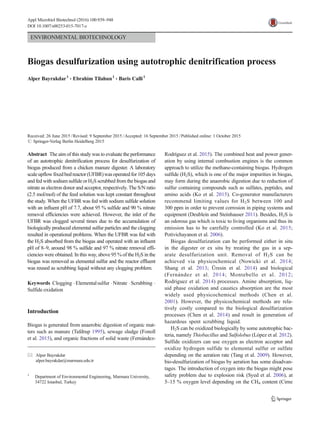 ENVIRONMENTAL BIOTECHNOLOGY
Biogas desulfurization using autotrophic denitrification process
Alper Bayrakdar1
& Ebrahim Tilahun1
& Baris Calli1
Received: 26 June 2015 /Revised: 9 September 2015 /Accepted: 16 September 2015 /Published online: 1 October 2015
# Springer-Verlag Berlin Heidelberg 2015
Abstract The aim of this study was to evaluate the performance
of an autotrophic denitrification process for desulfurization of
biogas produced from a chicken manure digester. A laboratory
scaleupflowfixedbedreactor (UFBR)wasoperatedfor 105days
and fed with sodium sulfide or H2S scrubbed from the biogas and
nitrate as electron donor and acceptor, respectively. The S/N ratio
(2.5 mol/mol) of the feed solution was kept constant throughout
the study. When the UFBR was fed with sodium sulfide solution
with an influent pH of 7.7, about 95 % sulfide and 90 % nitrate
removal efficiencies were achieved. However, the inlet of the
UFBR was clogged several times due to the accumulation of
biologically produced elemental sulfur particles and the clogging
resulted in operational problems. When the UFBR was fed with
the H2S absorbed from the biogas and operated with an influent
pH of 8–9, around 98 % sulfide and 97 % nitrate removal effi-
ciencies were obtained. In this way, above 95 % of the H2S in the
biogas was removed as elemental sulfur and the reactor effluent
was reused as scrubbing liquid without any clogging problem.
Keywords Clogging .Elementalsulfur .Nitrate .Scrubbing .
Sulfide oxidation
Introduction
Biogas is generated from anaerobic digestion of organic mat-
ters such as manure (Tafdrup 1995), sewage sludge (Fonoll
et al. 2015), and organic fractions of solid waste (Fernández-
Rodríguez et al. 2015). The combined heat and power gener-
ation by using internal combustion engines is the common
approach to utilize the methane-containing biogas. Hydrogen
sulfide (H2S), which is one of the major impurities in biogas,
may form during the anaerobic digestion due to reduction of
sulfur containing compounds such as sulfates, peptides, and
amino acids (Ko et al. 2015). Co-generator manufacturers
recommend limiting values for H2S between 100 and
300 ppm in order to prevent corrosion in piping systems and
equipment (Deublein and Steinhauser 2011). Besides, H2S is
an odorous gas which is toxic to living organisms and thus its
emission has to be carefully controlled (Ko et al. 2015;
Potivichayanon et al. 2006).
Biogas desulfurization can be performed either in situ
in the digester or ex situ by treating the gas in a sep-
arate desulfurization unit. Removal of H2S can be
achieved via physicochemical (Nowicki et al. 2014;
Shang et al. 2013; Üresin et al. 2014) and biological
(Fernández et al. 2014; Montebello et al. 2012;
Rodriguez et al. 2014) processes. Amine absorption, liq-
uid phase oxidation and caustics absorption are the most
widely used physicochemical methods (Chen et al.
2001). However, the physicochemical methods are rela-
tively costly compared to the biological desulfurization
processes (Chen et al. 2014) and result in generation of
hazardous spent scrubbing liquid.
H2S can be oxidized biologically by some autotrophic bac-
teria, namely Thiobacillus and Sulfolobus (López et al. 2012).
Sulfide oxidizers can use oxygen as electron acceptor and
oxidize hydrogen sulfide to elemental sulfur or sulfate
depending on the aeration rate (Tang et al. 2009). However,
bio-desulfurization of biogas by aeration has some disadvan-
tages. The introduction of oxygen into the biogas might pose
safety problem due to explosion risk (Syed et al. 2006), at
5–15 % oxygen level depending on the CH4 content (Cirne
* Alper Bayrakdar
alper.bayrakdar@marmara.edu.tr
1
Department of Environmental Engineering, Marmara University,
34722 Istanbul, Turkey
Appl Microbiol Biotechnol (2016) 100:939–948
DOI 10.1007/s00253-015-7017-z
 