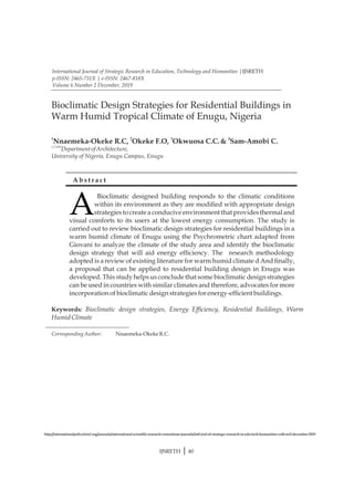 1,2,3&4
Department ofArchitecture,
Keywords: Bioclimatic design strategies, Energy Efciency, Residential Buildings, Warm
HumidClimate
Corresponding Author: Nnaemeka-Okeke R.C.
University of Nigeria, Enugu Campus, Enugu
1 2 3 4
Nnaemeka-Okeke R.C, Okeke F.O, Okwuosa C.C.& Sam-Amobi C.
Bioclimatic Design Strategies for Residential Buildings in
Warm Humid Tropical Climate of Enugu, Nigeria
A
Bioclimatic designed building responds to the climatic conditions
within its environment as they are modied with appropriate design
strategies to create a conducive environment that provides thermal and
visual comforts to its users at the lowest energy consumption. The study is
carried out to review bioclimatic design strategies for residential buildings in a
warm humid climate of Enugu using the Psychrometric chart adapted from
Giovani to analyze the climate of the study area and identify the bioclimatic
design strategy that will aid energy efciency. The research methodology
adopted is a review of existing literature for warm humid climate d And nally,
a proposal that can be applied to residential building design in Enugu was
developed. This study helps us conclude that some bioclimatic design strategies
can be used in countries with similar climates and therefore, advocates for more
incorporationofbioclimaticdesignstrategies forenergy-efcient buildings.
A b s t r a c t
International Journal of Strategic Research in Education, Technology and Humanities |IJSRETH
p-ISSN: 2465-731X | e-ISSN: 2467-818X
Volume 6 Number 2 December, 2019
http://internationalpolicybrief.org/journals/international-scientic-research-consortium-journals/intl-jrnl-of-strategic-research-in-edu-tech-humanities-vol6-no2-december-2019
IJSRETH | 40
 