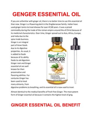 GENGER ESSENITIAL OIL
If you are unfamiliar with ginger oil, there is no better time to use this essential oil
than now. Ginger is a flowering plant in the Zingiberaceae family. Indian have
used ginger tonics to treat disease for over 47,00 years. It was a prized
commodity during the trade of the roman empire around the of Christ because of
its medicinal characteristics. Over time, Ginger spread out to Asia, Africa, Europe,
and India due to the
spice trade business.
Ginger is an integral
part of Asian foods
due to its digestive
properties. As usual, it
is added to foods
because of its ability
foods to aid digestion.
Ginger root and Ginger
essential oil are well
known for their
preservative and
flavoring abilities. For
centuries Ginger has
been used to treat
many ailments, from
digestive problems to breathing, and its essential oil is now used to treat.
Almost identical to the medical benefits of fresh free Ginger. The most potent
form of Ginger essential oil because it contains the highest level of ging.
GINGER ESSENTIAL OIL BENEFIT
 