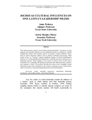 NATIONAL FORUM OF EDUCATIONAL ADMINISTRATION AND SUPERVISION JOURNAL
VOLUME 33, NUMBERS 2 & 3, 2016
61
DICHOS AS CULTURAL INFLUENCES ON
ONE LATINA’S LEADERSHIP PRAXIS
Anna Pedroza
Adjunct Professor
Texas State University
Sylvia Mendez-Morse
Associate Professor
Texas Tech University
Abstract
This article presents aspects of two Latina educational leaders’ testimonios as they
explored and critically reflected on how leadership practice is enriched by cultural
background. Culture often includes aspects of a group’s common traditions, music,
food, as well as linguistic artifacts such as distinct vocabulary and sayings. Three
Latino dichos, or “sayings”, capture significant themes of school transformative
practices of a Latina principal that demonstrate a culturally responsive perspective to
leadership practice. When applied to the context of schools, these dichos built a
foundation for a culturally rich learning environment that allowed parents, teachers,
and students to thrive. The authors describe how these dichos exemplify various
leadership actions that contributed to the students’ academic success, and how they
relate to research on educational leadership and school transformation.
Keywords: Latina, culturally responsive, educational leadership,
testimonios, school improvement, school transformation
Very few studies on school leadership consider the influence of
a leaders’ racial or ethnic identity on/in their leadership practice
(Gonzalez, 1998; Reyes, Scribner, & Scribner, 1999). Perhaps
assigning minority leaders to minority majority campuses are based on
the assumption that minority students will benefit academically by
 