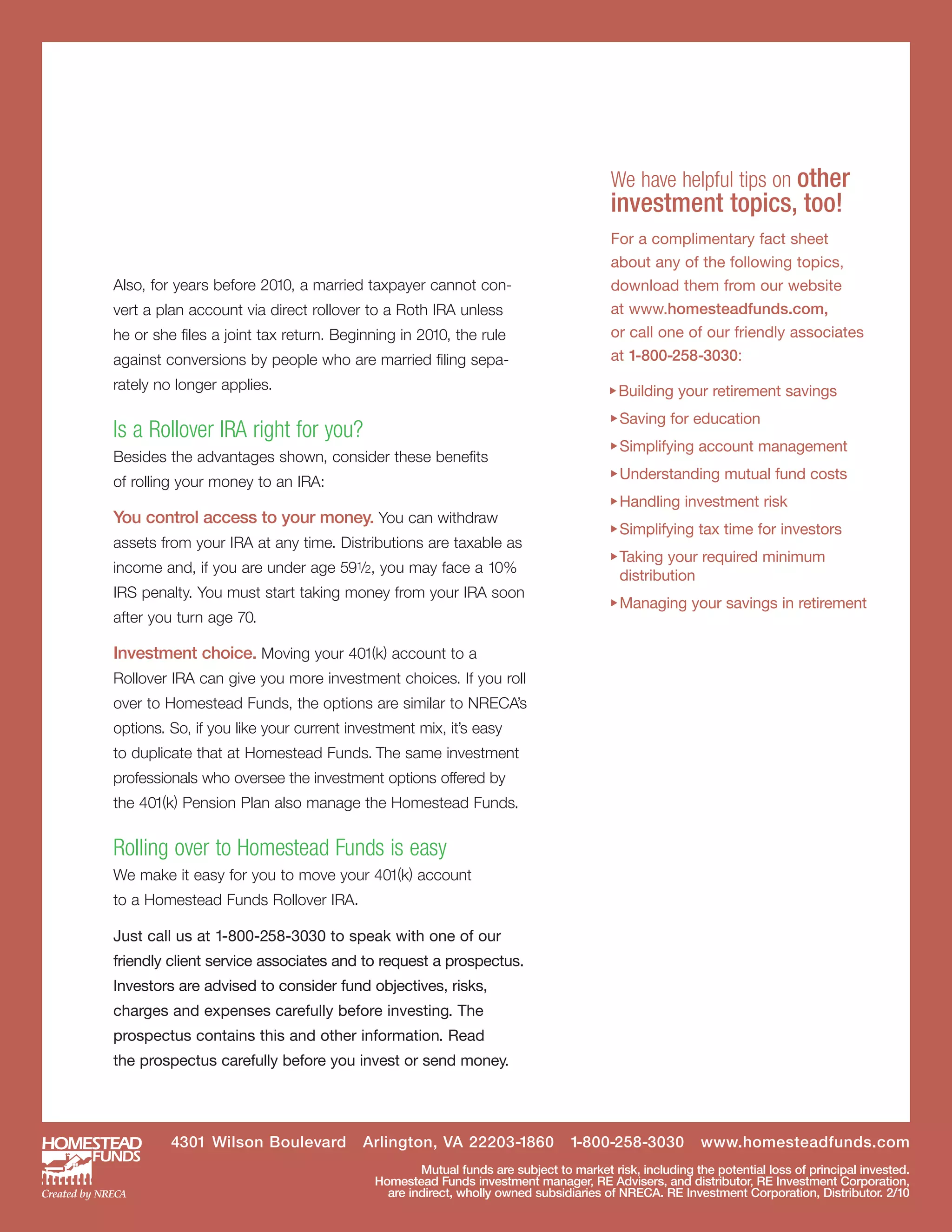 £Building your retirement savings
                                                                                     £Saving for education
                                                                                     £Simplifying account management
                                                                                     £Understanding mutual fund costs
                                                                                     £Handling investment risk
                                                                                     £Simplifying tax time for investors
                                                                                     £Taking your required minimum

                                                                                     £Managing your savings in retirement
                                                                                      We have helpful tips on other
                                                                                      investment topics, too!
                                                                                      For a complimentary fact sheet
                                                                                      about any of the following topics,
Also, for years before 2010, a married taxpayer cannot con-                           download them from our website
vert a plan account via direct rollover to a Roth IRA unless                          at www.homesteadfunds.com,
he or she files a joint tax return. Beginning in 2010, the rule                       or call one of our friendly associates
against conversions by people who are married filing sepa-                            at 1-800-258-3030:
rately no longer applies.


Is a Rollover IRA right for you?
Besides the advantages shown, consider these benefits
of rolling your money to an IRA:

You control access to your money. You can withdraw
assets from your IRA at any time. Distributions are taxable as
income and, if you are under age 591/2, you may face a 10%
                                                                                      distribution
IRS penalty. You must start taking money from your IRA soon
after you turn age 70.

Investment choice. Moving your 401(k) account to a
Rollover IRA can give you more investment choices. If you roll
over to Homestead Funds, the options are similar to NRECA’s
options. So, if you like your current investment mix, it’s easy
to duplicate that at Homestead Funds. The same investment
professionals who oversee the investment options offered by
the 401(k) Pension Plan also manage the Homestead Funds.


Rolling over to Homestead Funds is easy
We make it easy for you to move your 401(k) account
to a Homestead Funds Rollover IRA.

Just call us at 1-800-258-3030 to speak with one of our
friendly client service associates and to request a prospectus.
Investors are advised to consider fund objectives, risks,
charges and expenses carefully before investing. The
prospectus contains this and other information. Read
the prospectus carefully before you invest or send money.




         4301 Wilson Boulevard          Arlington, VA 22203-1860              1-800-258-3030          www.homesteadfunds.com
                                                  Mutual funds are subject to market risk, including the potential loss of principal invested.
                                          Homestead Funds investment manager, RE Advisers, and distributor, RE Investment Corporation,
                                            are indirect, wholly owned subsidiaries of NRECA. RE Investment Corporation, Distributor. 2/10
 