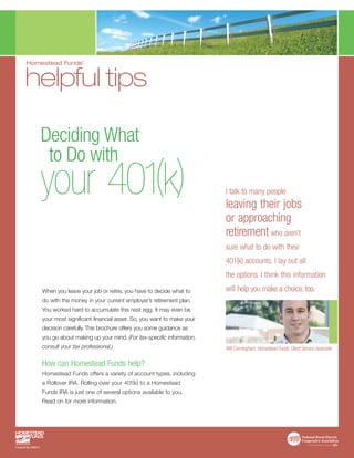 Homestead Funds’


helpful tips

    Deciding What
     to Do with
    your 401(k)                                                        I talk to many people
                                                                       leaving their jobs
                                                                       or approaching
                                                                       retirement who aren’t
                                                                       sure what to do with their
                                                                       401(k) accounts. I lay out all
                                                                       the options. I think this information
    When you leave your job or retire, you have to decide what to      will help you make a choice, too.
    do with the money in your current employer’s retirement plan.
    You worked hard to accumulate this nest egg. It may even be
    your most significant financial asset. So, you want to make your
    decision carefully. This brochure offers you some guidance as
    you go about making up your mind. (For tax-specific information,
    consult your tax professional.)                                    Will Cunningham, Homestead Funds’ Client Service Associate


    How can Homestead Funds help?
    Homestead Funds offers a variety of account types, including
    a Rollover IRA. Rolling over your 401(k) to a Homestead
    Funds IRA is just one of several options available to you.
    Read on for more information.
 