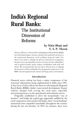 India’s Regional
Rural Banks:
             The Institutional
             Dimension of
             Reforms
                                               by Nitin Bhatt and
                                                  Y. S. P. Thorat
   Abstract: Efforts to reform India’s failing Regional Rural Banks (RRBs)
   have had limited impact, because reformers have paid little attention to
   the institutional dimensions of the problems facing the banks. Few
   efforts were made to redesign the perverse institutional arrangements
   that gave rise to incompatible incentive structures for key stakeholders,
   such as political leaders, policy makers, stockholders, bank staff, and
   clients. We recommend that the next leg of reforms focus on aligning
   the incentives of these stakeholders by giving greater importance to the
   RRBs’ internal organizational contexts and larger policy environments.


                             Introduction
Financial sector reform has been a major component of the
structural adjustments being implemented in India since 1991.
A key focus of these efforts has been on reforming the Regional
Rural Banks (RRBs)—India’s state-owned development finance
vehicles charged with serving the rural poor, especially
microentrepreneurs, in the agricultural and nonfarm sectors.
    Originally established to drive the moneylender “out of
business” and bridge the capital gap supposedly unfilled by the
rural cooperatives and commercial banks, these “social banking”
institutions have expanded remarkably throughout the country
during the last two decades.1 In 1991, for instance, there were
 