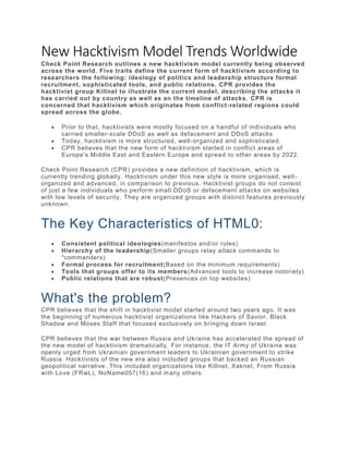 New Hacktivism Model Trends Worldwide
Check Point Research outlines a new hacktivism model currently being observed
across the world. Five traits define the current form of hacktivism according to
researchers the following: ideology of politics and leadership structure formal
recruitment, sophisticated tools, and public relations. CPR provides the
hacktivist group Killnet to illustrate the current model, describing the attacks it
has carried out by country as well as an the timeline of attacks. CPR is
concerned that hacktivism which originates from conflict-related regions could
spread across the globe.
 Prior to that, hacktivists were mostly focused on a handful of individuals who
carried smaller-scale DDoS as well as defacement and DDoS attacks
 Today, hacktivism is more structured, well-organized and sophisticated.
 CPR believes that the new form of hacktivism started in conflict areas of
Europe's Middle East and Eastern Europe and spread to other areas by 2022.
Check Point Research (CPR) provides a new definition of hacktivism, which is
currently trending globally. Hacktivism under this new style is more organised, well-
organized and advanced, in comparison to previous. Hacktivist groups do not consist
of just a few individuals who perform small DDoS or defacement attacks on websites
with low levels of security. They are organized groups with distinct features previously
unknown.
The Key Characteristics of HTML0:
 Consistent political ideologies(manifestos and/or rules)
 Hierarchy of the leadership(Smaller groups relay attack commands to
"commanders)
 Formal process for recruitment(Based on the minimum requirements)
 Tools that groups offer to its members(Advanced tools to increase notoriety)
 Public relations that are robust(Presences on top websites)
What's the problem?
CPR believes that the shift in hacktivist model started around two years ago. It was
the beginning of numerous hacktivist organizations like Hackers of Savior, Black
Shadow and Moses Staff that focused exclusively on bringing down Israel.
CPR believes that the war between Russia and Ukraine has accelerated the spread of
the new model of hacktivism dramatically. For instance, the IT Army of Ukraine was
openly urged from Ukrainian government leaders to Ukrainian government to strike
Russia. Hacktivists of the new era also included groups that backed an Russian
geopolitical narrative. This included organizations like Killnet, Xaknet, From Russia
with Love (FRwL), NoName057(16) and many others.
 