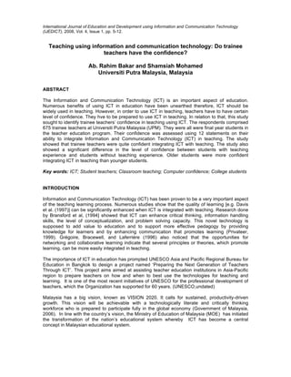 International Journal of Education and Development using Information and Communication Technology
(IJEDICT), 2008, Vol. 4, Issue 1, pp. 5-12.
Teaching using information and communication technology: Do trainee
teachers have the confidence?
Ab. Rahim Bakar and Shamsiah Mohamed
Universiti Putra Malaysia, Malaysia
ABSTRACT
The Information and Communication Technology (ICT) is an important aspect of education.
Numerous benefits of using ICT in education have been unearthed therefore, ICT should be
widely used in teaching. However, in order to use ICT in teaching, teachers have to have certain
level of confidence. They hve to be prepared to use ICT in teaching. In relation to that, this study
sought to identify trainee teachers’ confidence in teaching using ICT. The respondents comprised
675 trainee teachers at Universiti Putra Malaysia (UPM). They were all were final year students in
the teacher education program. Their confidence was assessed using 12 statements on their
ability to integrate Information and Communication Technology (ICT) in teaching. The study
showed that trainee teachers were quite confident integrating ICT with teaching. The study also
showed a significant difference in the level of confidence between students with teaching
experience and students without teaching experience. Older students were more confident
integrating ICT in teaching than younger students.
Key words: ICT; Student teachers; Classroom teaching; Computer confidence; College students
INTRODUCTION
Information and Communication Technology (ICT) has been proven to be a very important aspect
of the teaching learning process. Numerous studies show that the quality of learning [e.g. Davis
et al. (1997)] can be significantly enhanced when ICT is integrated with teaching. Research done
by Bransford et al, (1994] showed that ICT can enhance critical thinking, information handling
skills, the level of conceptualization, and problem solving capacity. This novel technology is
supposed to add value to education and to support more effective pedagogy by providing
knowledge for learners and by enhancing communication that promotes learning (Privateer,
1999). Grégoire, Bracewell, and Laferrière (1996) also noticed that the opportunities for
networking and collaborative learning indicate that several principles or theories, which promote
learning, can be more easily integrated in teaching.
The importance of ICT in education has prompted UNESCO Asia and Pacific Regional Bureau for
Education in Bangkok to design a project named ‘Preparing the Next Generation of Teachers
Through ICT’. This project aims aimed at assisting teacher education institutions in Asia-Pacific
region to prepare teachers on how and when to best use the technologies for teaching and
learning. It is one of the most recent initiatives of UNESCO for the professional development of
teachers, which the Organization has supported for 60 years. (UNESCO,undated)
Malaysia has a big vision, known as VISION 2020. It calls for sustained, productivity-driven
growth. This vision will be achievable with a technologically literate and critically thinking
workforce who is prepared to participate fully in the global economy (Government of Malaysia,
2006). In line with the country’s vision, the Ministry of Education of Malaysia (MOE) has initiated
the transformation of the nation’s educational system whereby ICT has become a central
concept in Malaysian educational system.
 