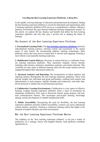 Unveiling the Best Learning Experience Platforms: A Deep Dive
In the rapidly evolving landscape of education and professional development, finding
the best learning experience platform is crucial for individuals and organizations alike.
A learning experience platform (LEP) serves as a comprehensive solution, offering a
dynamic environment that goes beyond traditional learning management systems. In
this article, we explore the key features and benefits that define the best learning
experience platforms and why they play a pivotal role in shaping the future of
learning.
The Essence of the Best Learning Experience Platforms
1. Personalized Learning Paths: The best learning experience platforms prioritize
individualized learning journeys, tailoring content and assessments to the unique
needs of each learner. By incorporating adaptive learning technologies, these
platforms ensure that users receive content that is relevant and engaging, fostering a
more effective and enjoyable learning experience.
2. Multiformat Content Delivery: Diversity in content delivery is a hallmark of top-
tier learning experience platforms. They seamlessly integrate various formats,
including video lectures, interactive simulations, podcasts, and written materials. This
versatility not only caters to different learning styles but also keeps learners actively
engaged throughout their educational endeavors.
3. Advanced Analytics and Reporting: The incorporation of robust analytics and
reporting features distinguishes the best learning experience platforms. These tools
provide insights into individual and group performance, enabling both learners and
administrators to track progress, identify strengths and weaknesses, and make data-
driven decisions to enhance the overall learning experience.
4. Collaborative Learning Environments: Collaboration is a key aspect of effective
learning. Leading learning experience platforms foster a sense of community by
integrating collaborative tools such as discussion forums, group projects, and real-
time communication features. This encourages peer-to-peer learning, knowledge
sharing, and the development of valuable interpersonal skills.
5. Mobile Accessibility: Recognizing the need for flexibility, the best learning
experience platforms prioritize mobile accessibility. Learners can access educational
content anytime, anywhere, fostering a continuous learning culture that adapts to the
demands of modern lifestyles and work environments.
Why the Best Learning Experience Platforms Matter
The emphasis on the "best learning experience platform" is not just a matter of
preference; it's a strategic choice with tangible benefits. Such platforms contribute
significantly to:
 
