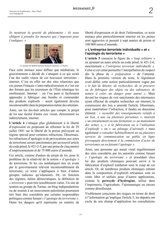 Directeur de la publication : Edwy Plenel 
www.mediapart.fr 2 
2/5 
ils montrent la gravité du phénomène ; ils nous 
obligent à prendre les mesures qui s’imposent pour 
l’endiguer. » 
Le ministre de l'intérieur Bernard Cazeneuve © Reuters 
Face cette menace aussi diffuse que médiatisée, le 
gouvernement a décidé de s’attaquer à ce qui serait 
l’un des outils vitaux de ces nouveaux terroristes : 
internet. C’est en effet sur des sites islamistes que 
ces jeunes Français s’auto-radicaliseraient et c’est sur 
des forums que les recruteurs de l’État islamique les 
enrôleraient. Internet – où l’on peut si facilement 
apprendre à fabriquer une bombe et commander 
des produits explosifs – serait également devenu 
incontournable dans la préparation même des attentats. 
Ainsi, sur les dix-huit articles que compte le projet 
de loi une moitié d'entre eux visent, directement ou 
indirectement, internet. 
L’article 4 s’attaque plus globalement à la liberté 
d’expression en proposant de réformer la loi de 29 
juillet 1881 sur la liberté de la presse prévoyant un 
régime spécial pour certaines infractions. Désormais, 
les infractions d’apologie et de provocations aux actes 
de terrorisme seront sanctionnées par un nouvel article 
du code pénal, le 421-2-5, par une peine de cinq années 
d’emprisonnement et de 75 000 euros d’amende. 
Cet article, comme d'autres du projet de loi, pose le 
problème de la relativité de la notion « d’apologie » 
du terrorisme. Si les cas médiatiques mis en avant 
par le gouvernement relèvent incontestablement du 
terrorisme, ce texte s’appliquera à bien d’autres 
groupes radicaux qu’islamistes. Or, en fonction 
des régimes, même démocratiques, la définition de 
« terroriste » peut très sensiblement varier. Un site de 
soutien au groupe de Tarnac, un blog indépendantiste 
ou de soutien à un mouvement palestinien pourraient 
très bien être considérés par certains responsables 
politiques comme faisant « l’apologie du terrorisme ». 
Outre les dangers qu'il représente en matière de 
liberté d'expression et de droit l'information, ce texte 
menace plus particulièrement internet où les peines 
sont aggravées et passent à sept années de prison et 
100 000 euros d’amende. 
« L’entreprise terroriste individuelle » et « 
l’apologie du terrorisme » 
L’article 5 consacre la figure du « loup solitaire » 
en ajoutant un autre article au code pénal, le 421-2-6, 
sanctionnant « l’entreprise terroriste individuelle ». 
Celui-ci est censé permettre l’interpellation du suspect 
dès la phase de « préparation » de l’attentat. 
Dans la première version du texte, le législateur 
avait défini cette notion particulièrement vague par 
« le fait de détenir, de rechercher, de se procurer 
ou de fabriquer des objets ou des substances de 
nature à créer un danger pour autrui ». Mais 
devant les risques de voir sanctionnés des internautes 
ayant effectué de simples recherches sur internet, la 
commission des lois a amendé l'article. Désormais, 
pour matérialiser l’infraction, il faudra un deuxième 
élément : « recueillir des renseignements relatifs à 
un lieu, à une ou plusieurs personnes », recevoir 
« un entraînement ou une formation »« au maniement 
des armes », « à la fabrication ou à l’utilisation 
d’explosifs » ou « au pilotage d’aéronefs » mais 
également « consulter habituellement un ou plusieurs 
services de communication au public en ligne 
provoquant directement à la commission d’actes de 
terrorismes ou en faisant l’apologie ». 
Ainsi, une personne qui aurait visité régulièrement 
des sites considérés par les autorités comme faisant 
« l’apologie du terrorisme » et possédant chez 
lui des produits chimiques pouvant servir à la 
fabrication d’explosif tomberait sous le coup de cet 
article. Or, de nombreux produits chimiques entrant 
dans la composition d’explosifs artisanaux sont en 
vente libre et utilisés pour d’autres applications, 
comme le peroxyde d’hydrogène, utilisé dans 
l’imprimerie, l’agriculture, l’aéronautique ou encore 
comme désinfectant. 
Visiblement conscients des risques en terme de droit 
à l’information qu’implique l'article 5, les députés ont 
exclu de son champ d’application les consultations 
 